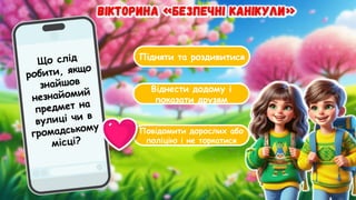 Підняти та роздивитися
Віднести додому і
показати друзям
Повідомити дорослих або
поліцію і не торкатися
Що слід
робити, якщо
знайшов
незнайомий
предмет на
вулиці чи в
громадському
місці?
 