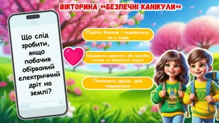 Підійти ближче і подивитися,
чи є іскри
Повідомити дорослих або аварійну
службу та триматися подалі
Покликати друзів, щоб
подивилися
Що слід
зробити,
якщо
побачив
обірваний
електричний
дріт на
землі?
 