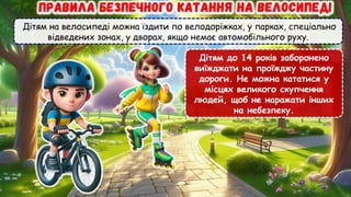 Дітям на велосипеді можна їздити по велодоріжках, у парках, спеціально
відведених зонах, у дворах, якщо немає автомобільного руху.
Дітям до 14 років заборонено
виїжджати на проїжджу частину
дороги. Не можна кататися у
місцях великого скупчення
людей, щоб не наражати інших
на небезпеку.
 