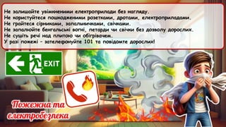 Не залишайте увімкненими електроприлади без нагляду.
Не користуйтеся пошкодженими розетками, дротами, електроприладами.
Не грайтеся сірниками, запальничками, свічками.
Не запалюйте бенгальські вогні, петарди чи свічки без дозволу дорослих.
Не сушіть речі над плитою чи обігрівачем.
У разі пожежі – зателефонуйте 101 та повідомте дорослих!
 