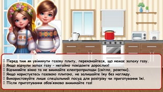 ✅ Перед тим як увімкнути газову плиту, переконайтеся, що немає запаху газу.
✅ Якщо відчули запах газу – негайно повідомте дорослих!
✅ Відчиняйте вікно та не вмикайте електроприлади (світло, розетки).
✅ Якщо користуєтесь газовою плитою, не залишайте їжу без нагляду.
✅ Використовуйте лише спеціальний посуд для розігріву чи приготування їжі.
✅ Після приготування обов’язково вимикайте газ!
 