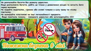 Не розпалюйте багаття без дозволу дорослих.
Якщо розпалюєте багаття, робіть це тільки у дозволених місцях та загасіть його
перед виходом.
Не кидайте недопалки, сірники або скляні пляшки в суху траву чи лісову
підстилку.
Не залишайте пластикові чи інші легкозаймисті предмети.
Якщо помітили пожежу – повідомте дорослих або зателефонуйте 101!
 