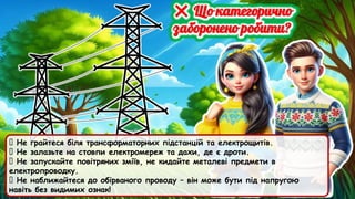 🚫 Не грайтеся біля трансформаторних підстанцій та електрощитів.
🚫 Не залазьте на стовпи електромереж та дахи, де є дроти.
🚫 Не запускайте повітряних зміїв, не кидайте металеві предмети в
електропроводку.
🚫 Не наближайтеся до обірваного проводу – він може бути під напругою
навіть без видимих ознак!
 
