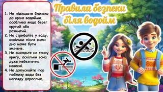1. Не підходьте близько
до краю водойми,
особливо якщо берег
крутий або
розмитий.
2. Не стрибайте у воду,
оскільки після зими
дно може бути
змінене.
3. Не виходьте на тонку
кригу, оскільки вона
дуже небезпечна
навесні.
4. Не допускайте ігор
поблизу води без
нагляду дорослих.
 
