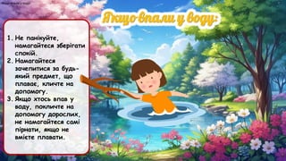 Якщо впали у воду:
1. Не панікуйте,
намагайтеся зберігати
спокій.
2. Намагайтеся
зачепитися за будь-
який предмет, що
плаває, кличте на
допомогу.
3. Якщо хтось впав у
воду, покличте на
допомогу дорослих,
не намагайтеся самі
пірнати, якщо не
вмієте плавати.
 