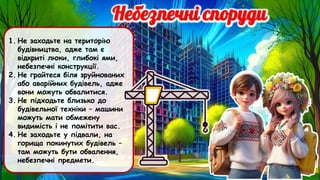 1. Не заходьте на територію
будівництва, адже там є
відкриті люки, глибокі ями,
небезпечні конструкції.
2. Не грайтеся біля зруйнованих
або аварійних будівель, адже
вони можуть обвалитися.
3. Не підходьте близько до
будівельної техніки – машини
можуть мати обмежену
видимість і не помітити вас.
4. Не заходьте у підвали, на
горища покинутих будівель –
там можуть бути обвалення,
небезпечні предмети.
 