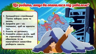 1. Залишайтеся спокійними!
Паніка забирає сили та
кисень.
2. Закрийте рот і ніс
тканиною, щоб не вдихати
пил.
3. Кличте на допомогу.
4. Уникайте різких рухів, щоб
не спричинити ще більше
обвалення та не
намагайтеся самостійно
розбирати завали.
 