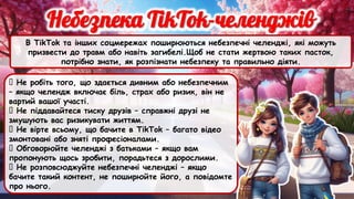В TikTok та інших соцмережах поширюються небезпечні челенджі, які можуть
призвести до травм або навіть загибелі.Щоб не стати жертвою таких пасток,
потрібно знати, як розпізнати небезпеку та правильно діяти.
✅ Не робіть того, що здається дивним або небезпечним
– якщо челендж включає біль, страх або ризик, він не
вартий вашої участі.
✅ Не піддавайтеся тиску друзів – справжні друзі не
змушують вас ризикувати життям.
✅ Не вірте всьому, що бачите в TikTok – багато відео
змонтовані або зняті професіоналами.
✅ Обговорюйте челенджі з батьками – якщо вам
пропонують щось зробити, порадьтеся з дорослими.
✅ Не розповсюджуйте небезпечні челенджі – якщо
бачите такий контент, не поширюйте його, а повідомте
про нього.
 