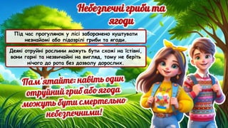 Під час прогулянок у лісі заборонено куштувати
незнайомі або підозрілі гриби та ягоди.
Деякі отруйні рослини можуть бути схожі на їстівні,
вони гарні та незвичайні на вигляд, тому не беріть
нічого до рота без дозволу дорослих.
 