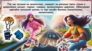 Під час катання на велосипеді, самокаті чи роликах їздіть тільки в
дозволених місцях: парках, скверах, велосипедних доріжках. Обов’язково
вдягайте захисний шолом та інші засоби безпеки (наколінники,
налокітники).
 
