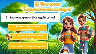 5. Чи можна гратися біля водойм дітям?
Можна, якщо вода
неглибока
Ні, лише під наглядом
дорослих
Так, якщо тепло на вулиці
 
