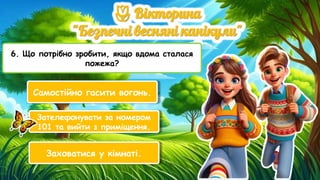6. Що потрібно зробити, якщо вдома сталася
пожежа?
Самостійно гасити вогонь.
Зателефонувати за номером
101 та вийти з приміщення.
Заховатися у кімнаті.
 