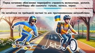 Не катайтеся по проїжджій частині та між припаркованими автомобілями.
Перед катанням обов’язково перевіряйте справність велосипеда, роликів,
скейтборду або самоката: гальма, колеса, кермо.
 