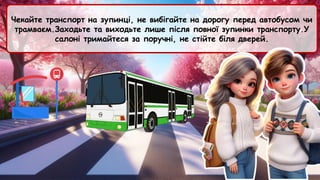 Чекайте транспорт на зупинці, не вибігайте на дорогу перед автобусом чи
трамваєм.Заходьте та виходьте лише після повної зупинки транспорту.У
салоні тримайтеся за поручні, не стійте біля дверей.
 