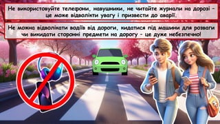 Не використовуйте телефони, навушники, не читайте журнали на дорозі –
це може відволікти увагу і призвести до аварії.
Не можна відволікати водіїв від дороги, кидатися під машини для розваги
чи викидати сторонні предмети на дорогу – це дуже небезпечно!
 