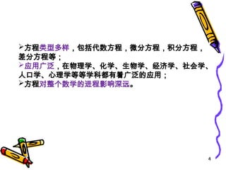 4
方程类型多样，包括代数方程，微分方程，积分方程，
差分方程等；
应用广泛，在物理学、化学、生物学、经济学、社会学、
人口学、心理学等等学科都有着广泛的应用；
方程对整个数学的进程影响深远。
 