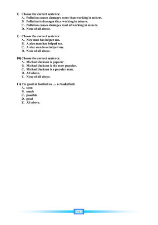 ١١
8) Choose the correct sentence:
A. Pollution causes damages more than working in miners.
B. Pollution is damager than working in miners.
C. Pollution causes damages most of working in miners.
D. None of all above.
9) Choose the correct sentence:
A. Nice man has helped me.
B. A nice man has helped me.
C. A nice men have helped me.
D. None of all above.
10) Choose the correct sentence:
A. Michael Jackson is popular.
B. Michael Jackson is the most popular.
C. Michael Jackson is a popular man.
D. All above.
E. None of all above.
11) I'm good at football as … as basketball.
A. soon
B. much
C. possible
D. good
E. All above.
 