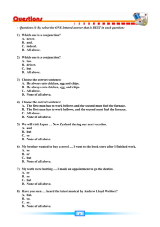 ٥
- Questions (1-8); select the ONE lettered answer that is BEST in each question:
1) Which one is a conjunction?
A. never.
B. and.
C. indeed.
D. All above.
2) Which one is a conjunction?
A. too.
B. driver.
C. but
D. All above.
3) Choose the correct sentence:
A. He always eats chicken, egg and chips.
B. He always eats chicken, egg, and chips.
C. All above.
D. None of all above.
4) Choose the correct sentence:
A. The first man has to work bellows and the second must fuel the furnace.
B. The first man has to work bellows, and the second must fuel the furnace.
C. All above.
D. None of all above.
5) We will visit Japan … New Zealand during our next vacation.
A. and
B. but
C. so
D. None of all above.
6) My brother wanted to buy a novel … I went to the book store after I finished work.
A. so
B. or
C. but
D. None of all above.
7) My teeth were hurting … I made an appointment to go the dentist.
A. or
B. so
C. but
D. None of all above.
8) Have you seen … heard the latest musical by Andrew Lloyd Webber?
A. but.
B. so.
C. or.
D. None of all above.
 