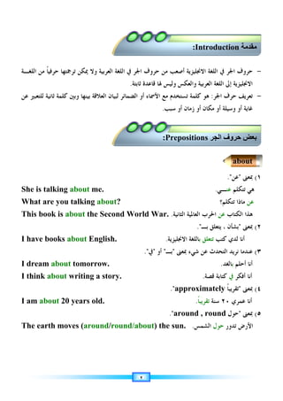 ٢
-
‫ﺣﺮ‬
‫ﻭ‬
‫ﺣﺮ‬ ‫ﻣﻦ‬ ‫ﺃﺻﻌﺐ‬ ‫ﺍﻻﳒﻠﻴﺰﻳﺔ‬ ‫ﺍﻟﻠﻐﺔ‬ ‫ﰲ‬ ‫ﺍﳉﺮ‬ ‫ﻑ‬
‫ﻭ‬
‫ﺍﻟﻌﺮﺑﻴﺔ‬ ‫ﺍﻟﻠﻐﺔ‬ ‫ﰲ‬ ‫ﺍﳉﺮ‬ ‫ﻑ‬
‫ﺍﻟﻠﻐـﺔ‬ ‫ﻣﻦ‬ ‫ﹰ‬‫ﺎ‬‫ﺣﺮﻓﻴ‬ ‫ﺗﺮﲨﺘﻬﺎ‬ ‫ﳝﻜﻦ‬ ‫ﻭﻻ‬
‫ﻭﺍﻟﻌﻜﺲ‬ ‫ﺍﻟﻌﺮﺑﻴﺔ‬ ‫ﺍﻟﻠﻐﺔ‬ ‫ﺇﱃ‬ ‫ﺍﻻﳒﻠﻴﺰﻳﺔ‬
‫ﺛﺎﺑﺘﺔ‬ ‫ﻗﺎﻋﺪﺓ‬ ‫ﳍﺎ‬ ‫ﻭﻟﻴﺲ‬
.
-
‫ﺗﻌﺮﻳﻒ‬
‫ﺣﺮﻑ‬
‫ﺍﳉﺮ‬
:
‫ﻫﻮ‬
‫ﻛﻠﻤ‬
‫ﺔ‬
‫ﺍﻟﻀﻤﺎﺋﺮ‬ ‫ﺃﻭ‬ ‫ﺍﻷﲰﺎﺀ‬ ‫ﻣﻊ‬ ‫ﺗﺴﺘﺨﺪﻡ‬
‫ﻭﺑﲔ‬ ‫ﺑﻴﻨﻬﺎ‬ ‫ﺍﻟﻌﻼﻗﺔ‬ ‫ﻟﺒﻴﺎﻥ‬
‫ﻋﻦ‬ ‫ﻟﻠﺘﻌﺒﲑ‬ ‫ﺛﺎﻧﻴﺔ‬ ‫ﻛﻠﻤﺔ‬
‫ﻏﺎﻳ‬
‫ﺃﻭ‬ ‫ﺯﻣﺎﻥ‬ ‫ﺃﻭ‬ ‫ﻣﻜﺎﻥ‬ ‫ﺃﻭ‬ ‫ﻭﺳﻴﻠﺔ‬ ‫ﺃﻭ‬ ‫ﺔ‬
‫ﺳﺒﺐ‬
.
١
(
‫ﲟﻌﲎ‬

‫ﻋﻦ‬
.
She is talking about me. ‫ﺗﺘﻜﻠﻢ‬ ‫ﻫﻲ‬
‫ﻋﻨ‬
‫ـ‬
‫ﻲ‬
.
What are you talking about? ‫ﻋﻦ‬
‫ﺗﺘﻜﻠﻢ؟‬ ‫ﻣﺎﺫﺍ‬
This book is about the Second World War. ‫ﺍﻟﻜﺘﺎﺏ‬ ‫ﻫﺬﺍ‬
‫ﻋﻦ‬
‫ﺍﻟﺜﺎﻧﻴﺔ‬ ‫ﺍﻟﻌﺎﳌﻴﺔ‬ ‫ﺍﳊﺮﺏ‬
.
٢
(
‫ﲟﻌﲎ‬

، ‫ﺑﺸﺄﻥ‬
‫ﻳ‬
‫ﺑـ‬ ‫ﺘﻌﻠﻖ‬
.
I have books about English. ‫ﻛﺘﺐ‬ ‫ﻟﺪﻱ‬ ‫ﺃﻧﺎ‬
‫ﺗﺘﻌﻠﻖ‬
‫ﺑ‬
‫ﺎﻟﻠﻐﺔ‬
‫ﺍﻻﳒﻠﻴﺰﻳﺔ‬
.
٣
(
‫ﲟﻌﲎ‬ ‫ﺷﻲﺀ‬ ‫ﻋﻦ‬ ‫ﺍﻟﺘﺤﺪﺙ‬ ‫ﻧﺮﻳﺪ‬ ‫ﻋﻨﺪﻣﺎ‬

‫ﺑـ‬

‫ﺃﻭ‬

‫ﰲ‬
.
I dream about tomorrow. ‫ﺃﺣﻠﻢ‬ ‫ﺃﻧﺎ‬
‫ﺑ‬
‫ﺎﻟﻐﺪ‬
.
I think about writing a story. ‫ﺃﻓﻜﺮ‬ ‫ﺃﻧﺎ‬
‫ﰲ‬
‫ﻗﺼﺔ‬ ‫ﻛﺘﺎﺑﺔ‬
.
٤
(
‫ﲟﻌﲎ‬

‫ﹰ‬‫ﺎ‬‫ﺗﻘﺮﻳﺒ‬
approximately

.
I am about 20 years old. ‫ﻋﻤﺮﻱ‬ ‫ﺃﻧﺎ‬
٢٠
‫ﺳﻨﺔ‬
‫ﹰ‬‫ﺎ‬‫ﺗﻘﺮﻳﺒ‬
.
٥
(
‫ﲟﻌﲎ‬

‫ﺣﻮﻝ‬
around , round
.
The earth moves (around/round/about) the sun. ‫ﺗﺪﻭﺭ‬ ‫ﺍﻷﺭﺽ‬
‫ﺣﻮﻝ‬
‫ﺍﻟﺸﻤﺲ‬
.

 ‫ا‬ ‫وف‬
Prepositions
:

Introduction
:
about
 