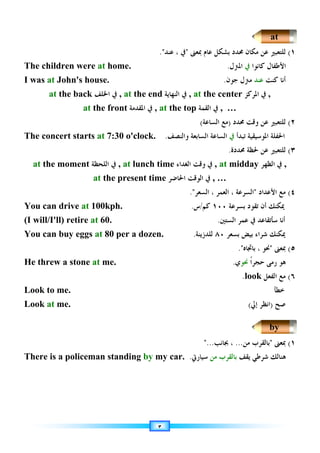 ٣
١
(
‫ﲟﻌﲎ‬ ‫ﻋﺎﻡ‬ ‫ﺑﺸﻜﻞ‬ ‫ﳏﺪﺩ‬ ‫ﻣﻜﺎﻥ‬ ‫ﻋﻦ‬ ‫ﻟﻠﺘﻌﺒﲑ‬

‫ﻋﻨﺪ‬ ، ‫ﰲ‬

.
The children were at home. ‫ﺍﻷﻃﻔﺎﻝ‬
‫ﻛﺎﻧﻮﺍ‬
‫ﰲ‬
‫ﺍﳌﱰﻝ‬
.
I was at John's house. ‫ﻛﻨﺖ‬ ‫ﺃﻧﺎ‬
‫ﻋﻨﺪ‬
‫ﻣﱰﻝ‬
‫ﺟﻮﻥ‬
.
at the back ‫ﺍﳋﻠﻒ‬ ‫ﰲ‬ , at the end ‫ﺍﻟﻨﻬﺎﻳﺔ‬ ‫ﰲ‬ , at the center ‫ﺍﳌﺮﻛﺰ‬ ‫ﰲ‬ ,
at the front ‫ﰲ‬
‫ﺍﳌﻘﺪﻣﺔ‬ , at the top ‫ﺍﻟﻘﻤﺔ‬ ‫ﰲ‬ , …
٢
(
‫ﳏﺪﺩ‬ ‫ﻭﻗﺖ‬ ‫ﻋﻦ‬ ‫ﻟﻠﺘﻌﺒﲑ‬
)
‫ﺍﻟﺴﺎﻋﺔ‬ ‫ﻣﻊ‬
(
The concert starts at 7:30 o'clock. ‫ﺍﳌﻮﺳﻴﻘﻴﺔ‬ ‫ﺍﳊﻔﻠﺔ‬
‫ﺗ‬
‫ﺒﺪﺃ‬
‫ﰲ‬
‫ﻭﺍﻟﻨﺼﻒ‬ ‫ﺍﻟﺴﺎﺑﻌﺔ‬ ‫ﺍﻟﺴﺎﻋﺔ‬
.
٣
(
‫ﻟﻠﺘﻌﺒﲑ‬
‫ﻋﻦ‬
‫ﳏﺪﺩﺓ‬ ‫ﳊﻈﺔ‬
.
at the moment ‫ﺍﻟﻠﺤﻈﺔ‬ ‫ﰲ‬ , at lunch time ‫ﻭﻗﺖ‬ ‫ﰲ‬
‫ﺍﻟﻐﺪﺍﺀ‬ , at midday ‫ﰲ‬
‫ﺍﻟﻈﻬﺮ‬ ,
at the present time ‫ﺍﻟﻮﻗﺖ‬ ‫ﰲ‬
‫ﺍﳊﺎﺿﺮ‬ , …
٤
(
‫ﺍﻷﻋﺪﺍﺩ‬ ‫ﻣﻊ‬

‫ﺍﻟﺴﺮﻋﺔ‬
،
‫ﺍﻟﻌﻤﺮ‬
،
‫ﺍﻟﺴﻌﺮ‬
.
You can drive at 100kph. ‫ﺑﺴﺮﻋﺔ‬ ‫ﺗﻘﻮﺩ‬ ‫ﺃﻥ‬ ‫ﳝﻜﻨﻚ‬
١٠٠
‫ﻛﻢ‬
/
‫ﺱ‬
.
(I will/I'll) retire at 60. ‫ﺍﻟﺴﺘﲔ‬ ‫ﻋﻤﺮ‬ ‫ﰲ‬ ‫ﺳﺄﺗﻘﺎﻋﺪ‬ ‫ﺃﻧﺎ‬
.
You can buy eggs at 80 per a dozen. ‫ﺑﺴﻌﺮ‬ ‫ﺑﻴﺾ‬ ‫ﺷﺮﺍﺀ‬ ‫ﳝﻜﻨﻚ‬
٨٠
‫ﻟﻠﺪﺯﻳﻨﺔ‬
.
٥
(
‫ﲟﻌﲎ‬

‫ﺑﺎﲡﺎﻩ‬ ، ‫ﳓﻮ‬
.
He threw a stone at me. ‫ﹰ‬‫ﺍ‬‫ﺣﺠﺮ‬ ‫ﺭﻣﻰ‬ ‫ﻫﻮ‬
‫ﳓﻮ‬
‫ﻱ‬
.
٦
(
‫ﺍﻟﻔﻌﻞ‬ ‫ﻣﻊ‬
look
.
Look to me. ‫ﺧﻄﺄ‬
Look at me. )
‫ﺇﱄ‬ ‫ﺍﻧﻈﺮ‬
( ‫ﺻﺢ‬
١
(
‫ﲟﻌﲎ‬

‫ﻣﻦ‬ ‫ﺑﺎﻟﻘﺮﺏ‬
...
،
‫ﲜﺎﻧﺐ‬
...
There is a policeman standing by my car. ‫ﻫﻨﺎ‬
‫ﻟ‬
‫ﻳﻘﻒ‬ ‫ﺷﺮﻃﻲ‬ ‫ﻚ‬
‫ﻣﻦ‬ ‫ﺑﺎﻟﻘﺮﺏ‬
‫ﺳﻴﺎﺭﰐ‬
.
at
by
 