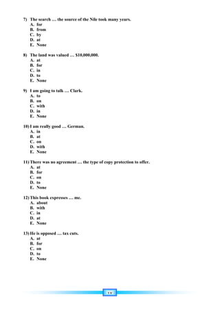 ١٧
7) The search … the source of the Nile took many years.
A. for
B. from
C. by
D. at
E. None
8) The land was valued … $10,000,000.
A. at
B. for
C. in
D. to
E. None
9) I am going to talk … Clark.
A. to
B. on
C. with
D. in
E. None
10) I am really good … German.
A. in
B. at
C. on
D. with
E. None
11) There was no agreement … the type of copy protection to offer.
A. at
B. for
C. on
D. to
E. None
12) This book expresses … me.
A. about
B. with
C. in
D. at
E. None
13) He is opposed … tax cuts.
A. at
B. for
C. on
D. to
E. None
 