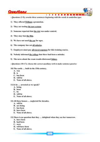 ١١
- Questions (1-9); rewrite these sentences beginning with the words in underline type:
1) They offered William a promotion.
2) They are testing the new system.
3) Someone reported that the riot was under control.
4) They may ban the film.
5) We have not used the car for ages.
6) The company has cut all salaries.
7) Employers must pay all travel expenses for this training course.
8) Nobody informed the college that there had been a mistake.
9) The news about the exam results distressed Sidney.
- Questions (10-17); choose the correct auxiliary verb to make sentence passive:
10) The castle … built in the 15th century.
A. was
B. is
C. has been
D. will be
E. None of all above.
11) Is he … arrested as we speak?
A. being
B. been
C. be
D. will be
E. None of all above.
12) All these houses … neglected for decades.
A. will be
B. are being
C. has been
D. have been
E. None of all above.
13) There is no question that they … delighted when they see her tomorrow.
A. have been
B. had been
C. were
D. will have been
E. None of all above.
 