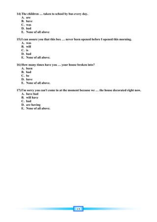 ١٢
14) The children … taken to school by bus every day.
A. are
B. have
C. was
D. had
E. None of all above
15) I can assure you that this box … never been opened before I opened this morning.
A. was
B. will
C. is
D. had
E. None of all above.
16) How many times have you … your house broken into?
A. been
B. had
C. be
D. have
E. None of all above.
17) I'm sorry you can't come in at the moment because we … the house decorated right now.
A. have had
B. will have
C. had
D. are having
E. None of all above.
 