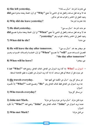 ١٢
6) She left yesterday. ‫ﺕ‬‫ﻏﺎﺩﺭ‬ ‫ﻫﻲ‬
‫ﺍﻟﺒﺎﺭﺣﺔ‬
 .
‫ﳌﺎﺫﺍ؟‬ ‫ﺑـ‬ ‫ﺍﺳﺄﻝ‬

‫ﻫﻨﺎ‬
‫ﻫﻨﺎ‬ ‫ﻭﺍﻟﻔﻌﻞ‬ ‫ﻣﺴﺎﻋﺪ‬ ‫ﻓﻌﻞ‬ ‫ﻳﻮﺟﺪ‬ ‫ﻻ‬
‫ﺍﳌﺎﺿﻲ‬ ‫ﰲ‬
‫ﻧﻀﻊ‬ ‫ﹰ‬‫ﺍ‬‫ﺇﺫ‬
Why
‫ﺍﳉﻤﻠﺔ‬ ‫ﺃﻭﻝ‬ ‫ﰲ‬
‫ﻧﻀﻊ‬ ‫ﻣﺒﺎﺷﺮﺓ‬ ‫ﻭﺑﻌﺪﻩ‬
did
‫ﺇﱃ‬ ‫ﺍﻟﻔﻌﻞ‬ ‫ﻭﻧﻌﻴﺪ‬
‫ﺍﳊﺎﺿﺮ‬
‫ﻭ‬
‫ﺍﳉﻮﺍﺏ‬
‫ﻫﻨﺎ‬
‫ﻏﲑ‬
‫ﻣﺬﻛﻮﺭ‬
.
6) Why did she leave yesterday? ‫ﺕ‬‫ﻏﺎﺩﺭ‬ ‫ﳌﺎﺫﺍ‬
‫ﺍﻟﺒﺎﺭﺣﺔ‬
‫؟‬
7) He died yesterday. ‫ﺍﻟﺒﺎﺭﺣﺔ‬ ‫ﻣﺎﺕ‬ ‫ﻫﻮ‬
 .
‫ﻣﱴ؟‬ ‫ﺑـ‬ ‫ﺍﺳﺄﻝ‬

‫ﻫﻨﺎ‬
‫ﻧﻀﻊ‬ ‫ﹰ‬‫ﺍ‬‫ﺇﺫ‬ ‫ﺍﳌﺎﺿﻲ‬ ‫ﰲ‬ ‫ﻭﺍﻟﻔﻌﻞ‬ ‫ﻣﺴﺎﻋﺪ‬ ‫ﻓﻌﻞ‬ ‫ﻳﻮﺟﺪ‬ ‫ﻻ‬
When
‫ﻧﻀـﻊ‬ ‫ﻣﺒﺎﺷﺮﺓ‬ ‫ﻭﺑﻌﺪﻩ‬ ‫ﺍﳉﻤﻠﺔ‬ ‫ﺃﻭﻝ‬ ‫ﰲ‬
did
‫ﺇﱃ‬ ‫ﺍﻟﻔﻌﻞ‬ ‫ﻭﻧﻌﻴﺪ‬
‫ﺍﳊﺎﺿﺮ‬
‫ﻭﻫﻮ‬ ‫ﺍﳉﻮﺍﺏ‬ ‫ﻭﳓﺬﻑ‬
yesterday
.
7) When did he die? ‫ﻣﺎﺕ؟‬ ‫ﻣﱴ‬
8) He will leave the day after tomorrow. ‫ﺑﻌﺪ‬ ‫ﺳﻴﻐﺎﺩﺭ‬ ‫ﻫﻮ‬
‫ﻏﺪ‬
.

‫ﻣﱴ؟‬ ‫ﺑـ‬ ‫ﺍﺳﺄﻝ‬

‫ـﻮ‬
‫ﻫـ‬ ‫ـﺎﻋﺪ‬
‫ﺍﳌﺴـ‬ ‫ـﻞ‬
‫ﺍﻟﻔﻌـ‬
will
‫ـﻊ‬
‫ﻧﻀـ‬ ‫ﹰ‬‫ﺍ‬‫ﺇﺫ‬
When
‫ـﻮ‬
‫ﻭﻫـ‬ ‫ـﻮﺍﺏ‬
‫ﺍﳉـ‬ ‫ـﺬﻑ‬
‫ﻭﳓـ‬ ‫ـﺔ‬
‫ﺍﳉﻤﻠـ‬ ‫ﺃﻭﻝ‬ ‫ﰲ‬
the day after tomorrow
.
8) When will he leave? ‫ﺳﻴﻐﺎﺩﺭ؟‬ ‫ﻣﱴ‬
-
‫ﺑـ‬ ‫ﺍﻟﺴﺆﺍﻝ‬
Who?
:
‫ﻋﻦ‬ ‫ﺍﻟﺴﺆﺍﻝ‬ ‫ﻧﺮﻳﺪ‬ ‫ﻛﻨﺎ‬ ‫ﺇﺫﺍ‬
‫ﺍﻟﻔﺎﻋﻞ‬
،
‫ﳓﺬﻑ‬
‫ﺍﻟﻔﺎﻋﻞ‬
،
‫ﳏﻠﻪ‬ ‫ﻭﻧﻀﻊ‬
Who?
‫ﻻ‬ ‫ﻓﻘﻂ‬
‫ﻣﺴﺎﻋﺪ‬ ‫ﻓﻌﻞ‬ ‫ﺃﻱ‬ ‫ﺇﺿﺎﻓﺔ‬ ‫ﺃﻭ‬ ‫ﻧﻘﻞ‬ ‫ﺑﺪﻭﻥ‬ ‫ﻏﲑ‬
‫ﺍﻟﺴﺎﺑﻘﺔ‬ ‫ﺍﻟﻘﺎﻋﺪﺓ‬ ‫ﻧﻄﺒﻖ‬ ‫ﺑﻪ‬ ‫ﺍﳌﻔﻌﻮﻝ‬ ‫ﻋﻦ‬ ‫ﺍﻟﺴﺆﺍﻝ‬ ‫ﻧﺮﻳﺪ‬ ‫ﻛﻨﺎ‬ ‫ﺇﺫﺍ‬ ‫ﺃﻣﺎ‬ ،
.
1) He travels everyday. ‫ﻳﻮﻡ‬ ‫ﻛﻞ‬ ‫ﻳﺴﺎﻓﺮ‬ ‫ﻫﻮ‬
 .
‫ﺧﻂ‬ ‫ﲢﺘﻬﺎ‬ ‫ﺍﻟﱵ‬ ‫ﺍﻟﻜﻠﻤﺔ‬ ‫ﻋﻦ‬ ‫ﺍﺳﺄﻝ‬

‫ﻭﻫﻮ‬ ‫ﺍﻟﻔﺎﻋﻞ‬ ‫ﳓﺬﻑ‬ ‫ﻓﻘﻂ‬ ‫ﺍﻟﻔﺎﻋﻞ‬ ‫ﻋﻦ‬ ‫ﺍﻟﺴﺆﺍﻝ‬ ‫ﻧﺮﻳﺪ‬ ‫ﻫﻨﺎ‬
He
‫ﳏﻠـﻪ‬ ‫ﻭﻧﻀـﻊ‬
Who?
‫ﻧﻜـﻮﻥ‬ ‫ﹰ‬‫ﺍ‬‫ﺇﺫ‬
‫ﺍﻟﺴﺆﺍﻝ‬
:
1) Who travels everyday? ‫ﻳﻮﻡ؟‬ ‫ﻛﻞ‬ ‫ﻳﺴﺎﻓﺮ‬ ‫ﻣﻦ‬
2) John met Mark. ‫ﺟﻮﻥ‬
‫ﻗﺎﺑﻞ‬
‫ﻣﺎﺭﻙ‬
 .
‫ﺍﺳ‬
‫ﺄ‬
‫ﻋﻦ‬ ‫ﻣﺮﺓ‬ ‫ﻝ‬
‫ﺟﻮﻥ‬
‫ﻋﻦ‬ ‫ﻭﻣﺮﺓ‬
‫ﻣﺎﺭﻙ‬

‫ﻋﻦ‬ ‫ﺍﻟﺴﺆﺍﻝ‬ ‫ﻧﺮﻳﺪ‬ ‫ﻋﻨﺪﻣﺎ‬
John
:
‫ﻭﻫﻮ‬ ‫ﺍﻟﻔﺎﻋﻞ‬ ‫ﳓﺬﻑ‬
John
‫ﳏﻠﻪ‬ ‫ﻭﻧﻀﻊ‬
Who?
‫ﻧﻜﻮﻥ‬ ‫ﹰ‬‫ﺍ‬‫ﺇﺫ‬
‫ﺍﻟﺴﺆﺍﻝ‬
:
2) Who met Mark? ‫ﻗﺎﺑﻞ‬ ‫ﻣﻦ‬
‫ﻣﺎﺭﻙ‬
‫؟‬
 