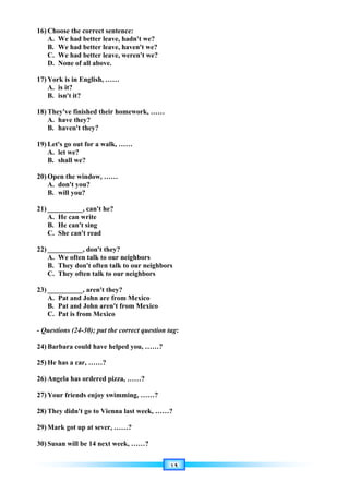 ١٩
16) Choose the correct sentence:
A. We had better leave, hadn't we?
B. We had better leave, haven't we?
C. We had better leave, weren't we?
D. None of all above.
17) York is in English, ……
A. is it?
B. isn't it?
18) They've finished their homework, ……
A. have they?
B. haven't they?
19) Let's go out for a walk, ……
A. let we?
B. shall we?
20) Open the window, ……
A. don't you?
B. will you?
21) __________, can't he?
A. He can write
B. He can't sing
C. She can't read
22) __________, don't they?
A. We often talk to our neighbors
B. They don't often talk to our neighbors
C. They often talk to our neighbors
23) __________, aren't they?
A. Pat and John are from Mexico
B. Pat and John aren't from Mexico
C. Pat is from Mexico
- Questions (24-30); put the correct question tag:
24) Barbara could have helped you, ……?
25) He has a car, ……?
26) Angela has ordered pizza, ……?
27) Your friends enjoy swimming, ……?
28) They didn't go to Vienna last week, ……?
29) Mark got up at sever, ……?
30) Susan will be 14 next week, ……?
 