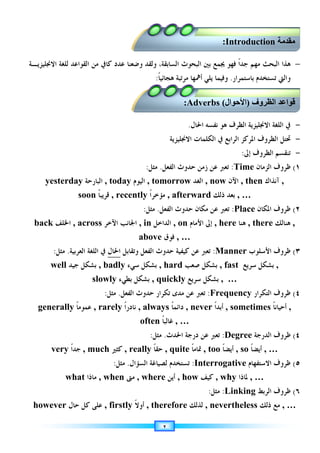 ٢
−
‫ﺍﻟﺒ‬ ‫ﺑﲔ‬ ‫ﳚﻤﻊ‬ ‫ﻓﻬﻮ‬ ‫ﹰ‬‫ﺍ‬‫ﺟﺪ‬ ‫ﻣﻬﻢ‬ ‫ﺍﻟﺒﺤﺚ‬ ‫ﻫﺬﺍ‬
‫ﻛﺎﰲ‬ ‫ﻋﺪﺩ‬ ‫ﻭﺿﻌﻨﺎ‬ ‫ﻭﻟﻘﺪ‬ ،‫ﺍﻟﺴﺎﺑﻘﺔ‬ ‫ﺤﻮﺙ‬
‫ﺍﻻﳒﻠﻴﺰﻳـﺔ‬ ‫ﻟﻠﻐﺔ‬ ‫ﺍﻟﻘﻮﺍﻋﺪ‬ ‫ﻣﻦ‬
‫ﺑﺎﺳﺘﻤﺮﺍﺭ‬ ‫ﺗﺴﺘﺨﺪﻡ‬ ‫ﻭﺍﻟﱵ‬
.
‫ﻳﻠﻲ‬ ‫ﻭﻓﻴﻤﺎ‬
‫ﹰ‬‫ﺎ‬‫ﻫﺠﺎﺋﻴ‬ ‫ﻣﺮﺗﺒﺔ‬ ‫ﺃﳘﻬﺎ‬
:
-
‫ﺍﳊﺎﻝ‬ ‫ﻧﻔﺴﻪ‬ ‫ﻫﻮ‬ ‫ﺍﻟﻈﺮﻑ‬ ‫ﺍﻻﳒﻠﻴﺰﻳﺔ‬ ‫ﺍﻟﻠﻐﺔ‬ ‫ﰲ‬
.
-
‫ﺍﻻﳒﻠﻴﺰﻳﺔ‬ ‫ﺍﻟﻜﻠﻤﺎﺕ‬ ‫ﰲ‬ ‫ﺍﻟﺮﺍﺑﻊ‬ ‫ﺍﳌﺮﻛﺰ‬ ‫ﺍﻟﻈﺮﻭﻑ‬ ‫ﲢﺘﻞ‬
-
‫ﺇﱃ‬ ‫ﺍﻟﻈﺮﻭﻑ‬ ‫ﺗﻨﻘﺴﻢ‬
:
١
(
‫ﺍﻟﺰﻣﺎﻥ‬ ‫ﻇﺮﻭﻑ‬
Time
:
‫ﺍﻟﻔﻌﻞ‬ ‫ﺣﺪﻭﺙ‬ ‫ﺯﻣﻦ‬ ‫ﻋﻦ‬ ‫ﺗﻌﱪ‬
.
‫ﻣﺜﻞ‬
:
yesterday ‫ﺍﻟﺒﺎﺭﺣﺔ‬ , today ‫ﺍﻟﻴﻮﻡ‬ , tomorrow ‫ﺍﻟﻐﺪ‬ , now ‫ﺍﻵﻥ‬ , then ‫ﺁﻧﺬﺍﻙ‬ ,
soon ‫ﹰ‬‫ﺎ‬‫ﻗﺮﻳﺒ‬ , recently ‫ﹰ‬‫ﺍ‬‫ﻣﺆﺧﺮ‬ , afterward ‫ﺑﻌﺪ‬
‫ﺫﻟﻚ‬ , …
٢
(
‫ﺍﳌﻜﺎﻥ‬ ‫ﻇﺮﻭﻑ‬
Place
:
‫ﺍﻟﻔﻌﻞ‬ ‫ﺣﺪﻭﺙ‬ ‫ﻣﻜﺎﻥ‬ ‫ﻋﻦ‬ ‫ﺗﻌﱪ‬
.
‫ﻣﺜﻞ‬
:
back ‫ﺍﳋﻠﻒ‬ , across ‫ﺍﻵﺧﺮ‬ ‫ﺍﳉﺎﻧﺐ‬ , in ‫ﺍﻟ‬
‫ﺪﺍﺧﻞ‬ , on ‫ﺍﻷﻣﺎﻡ‬ ‫ﺇﱃ‬ , here ‫ﻫﻨﺎ‬ , there ‫ﻫﻨﺎﻟﻚ‬ ,
above ‫ﻓﻮﻕ‬ , …
٣
(
‫ﻇﺮﻭﻑ‬
‫ﺍﻷﺳﻠﻮﺏ‬
Manner
:
‫ﻭﺗﻘﺎﺑﻞ‬ ‫ﺍﻟﻔﻌﻞ‬ ‫ﺣﺪﻭﺙ‬ ‫ﻛﻴﻔﻴﺔ‬ ‫ﻋﻦ‬ ‫ﺗﻌﱪ‬
‫ﺍﳊﺎﻝ‬
‫ﺍﻟﻌﺮﺑﻴﺔ‬ ‫ﺍﻟﻠﻐﺔ‬ ‫ﰲ‬
.
‫ﻣﺜﻞ‬
:
well ‫ﺑﺸﻜﻞ‬
‫ﺟﻴﺪ‬ , badly ‫ﺳﻲﺀ‬ ‫ﺑﺸﻜﻞ‬ , hard ‫ﺻﻌﺐ‬ ‫ﺑﺸﻜﻞ‬ , fast ‫ﺳﺮﻳﻊ‬ ‫ﺑﺸﻜﻞ‬ ,
slowly ‫ﺑﻄﻲﺀ‬ ‫ﺑﺸﻜﻞ‬ , quickly ‫ﺳﺮﻳﻊ‬ ‫ﺑﺸﻜﻞ‬ , …
٤
(
‫ﺍﻟﺘﻜﺮﺍﺭ‬ ‫ﻇﺮﻭﻑ‬
Frequency
:
‫ﺍﻟﻔﻌﻞ‬ ‫ﺣﺪﻭﺙ‬ ‫ﺗﻜﺮﺍﺭ‬ ‫ﻣﺪﻯ‬ ‫ﻋﻦ‬ ‫ﺗﻌﱪ‬
.
‫ﻣﺜﻞ‬
:
generally ‫ﹰ‬‫ﺎ‬‫ﻋﻤﻮﻣ‬ , rarely ‫ﹰ‬‫ﺍ‬‫ﻧﺎﺩﺭ‬ , always ‫ﹰ‬‫ﺎ‬‫ﺩﺍﺋﻤ‬ , never ‫ﹰ‬‫ﺍ‬‫ﺃﺑﺪ‬ , sometimes ‫ﹰ‬‫ﺎ‬‫ﺃﺣﻴﺎﻧ‬ ,
often ‫ﹰ‬‫ﺎ‬‫ﻏﺎﻟﺒ‬ , …
٤
(
‫ﺍﻟﺪﺭﺟﺔ‬ ‫ﻇﺮﻭﻑ‬
Degree
:
‫ﺍﳊﺪﺙ‬ ‫ﺩﺭﺟﺔ‬ ‫ﻋﻦ‬ ‫ﺗﻌﱪ‬
.
‫ﻣﺜﻞ‬
:
very ‫ﹰ‬‫ﺍ‬‫ﺟﺪ‬ , much ‫ﻛﺜﲑ‬ , really ‫ﹰ‬‫ﺎ‬‫ﺣﻘ‬ , quite ‫ﹰ‬‫ﺎ‬‫ﲤﺎﻣ‬ , too ‫ﹰ‬‫ﺎ‬‫ﺃﻳﻀ‬ , so ‫ﹰ‬‫ﺎ‬‫ﺃﻳﻀ‬ , …
٥
(
‫ﺍﻻﺳﺘﻔﻬﺎﻡ‬ ‫ﻇﺮﻭﻑ‬
Interrogative
:
‫ﺗﺴﺘﺨﺪﻡ‬
‫ﺍ‬ ‫ﻟﺼﻴﺎﻏﺔ‬
‫ﻟﺴﺆﺍﻝ‬
.
‫ﻣﺜﻞ‬
:
what ‫ﻣﺎﺫﺍ‬ , when ‫ﻣﱴ‬ , where ‫ﺃﻳﻦ‬ , how ‫ﻛﻴﻒ‬ , why ‫ﳌﺎﺫﺍ‬ , …
٦
(
‫ﺍﻟﺮﺑﻂ‬ ‫ﻇﺮﻭﻑ‬
Linking
:
‫ﻣﺜﻞ‬
:
however ‫ﺣﺎﻝ‬ ‫ﻛﻞ‬ ‫ﻋﻠﻰ‬ , firstly ‫ﹰ‬‫ﻻ‬‫ﺃﻭ‬ , therefore ‫ﻟﺬﻟﻚ‬ , nevertheless ‫ﺫﻟﻚ‬ ‫ﻣﻊ‬ , …
‫اوف‬ ‫ا‬
)
‫ال‬ ‫ا‬
(
Adverbs
:
 
Introduction
:
 
