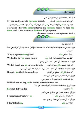 ٢٨
-
‫ﻳﺴﺘﺨﺪﻡ‬
‫ﻟﻠﺘﻌﺒﲑ‬ ‫ﻛﺼﻔﺔ‬
‫ﺍﻟﺘﻄﺎﺑﻖ‬ ‫ﻋﻦ‬
‫ﲟﻌﲎ‬

‫ﻧﻔﺲ‬
....
My son and you go to the same school. ‫ﺍ‬
‫ﺇﱃ‬ ‫ﺗﺬﻫﺒﻮﻥ‬ ‫ﻭﺃﻧﺖ‬ ‫ﺑﲏ‬
‫ﻧﻔﺲ‬
‫ﺍﳌﺪﺭﺳﺔ‬
.
‫ﻣﺎﺭﻙ‬
‫ﻟﺪﻳﻨﺎ‬ ‫ﻭﺃﻧﺎ‬
‫ﻧﻔﺲ‬
‫ﺍﻟﺬﻭﻕ‬
:
‫ﻧﻔﻀﻞ‬ ‫ﳓﻦ‬
‫ﻧﻔﺲ‬
‫ﻭﻧﻘﺮﺃ‬ ‫ﺍﳌﻮﺳﻴﻘﻰ‬
‫ﻧﻔﺲ‬
‫ﻭﻧﺸﺎﻫﺪ‬ ‫ﺍﻟﻜﺘﺐ‬
‫ﻧﻔﺲ‬
‫ﺍﻟﺘﻠﻔﺎﺯ‬ ‫ﺑﺮﺍﻣﺞ‬
.
Mark and I have the same taste: we like the same music, we read the
same books, and we watch the same TV programs.
-
‫ﻗﺎﻋﺪﺓ‬
:
the same + noun = noun phrase
.
-
‫ﻥ‬‫ﻣﻌﺎ‬ ‫ﻋﺪﺓ‬ ‫ﻟﻪ‬
‫ﻣﻨﻬﺎ‬
:
١
(
‫ﺍﻟﺼﻴﻐﺔ‬ ‫ﻋﻠﻰ‬ ‫ﺟﺎﺀ‬ ‫ﺇﺫﺍ‬
so + (adjective/adverb/many/much)
‫ﻳﺄﰐ‬ ‫ﻓﺈﻧﻪ‬
‫ﻛ‬
‫ﻈﺮﻑ‬
‫ﲟﻌﲎ‬

‫ﹰ‬‫ﺍ‬‫ﺟﺪ‬
very
.
Why are you (so/very) late? ‫ﻣﺘﺄﺧﺮ‬ ‫ﺃﻧﺖ‬ ‫ﳌﺎﺫﺍ‬
‫ﹰ‬‫ﺍ‬‫ﺟﺪ‬
‫؟‬
We had to buy so many things. ‫ﻛﺎﻥ‬
‫ﻋﻠﻴﻨﺎ‬ ‫ﳚﺐ‬
‫ﺃﻥ‬
‫ﻧﺸﺘﺮﻱ‬
‫ﺃﺷﻴﺎﺀ‬
‫ﻛﺜﲑﺓ‬
‫ﹰ‬‫ﺍ‬‫ﺟﺪ‬
.
٢
(
‫ﺳﺒﻘﻪ‬ ‫ﺇﺫﺍ‬
and
‫ﻳﺄﰐ‬ ‫ﻓﺈﻧﻪ‬
‫ﻛ‬
‫ﲟﻌﲎ‬ ‫ﻋﻄﻒ‬ ‫ﺤﺮﻑ‬

‫ﻭﺑﺎﻟﺘﺎﱄ‬

.
We felt tired, and so we went to bed. ‫ﺑﺎﻟﺘﻌﺐ‬ ‫ﺷﻌﺮﻧﺎ‬ ‫ﳓﻦ‬
‫ﻭﺑﺎﻟﺘﺎﱄ‬
‫ﺍﻟﻨﻮﻡ‬ ‫ﺇﱃ‬ ‫ﺫﻫﺒﻨﺎ‬
.
٣
(
‫ﺑﻌﺪﻩ‬ ‫ﺟﺎﺀ‬ ‫ﺇﺫﺍ‬
that
‫ﻳﺄﰐ‬ ‫ﻓﺈﻧﻪ‬
‫ﻛ‬
‫ﻋﻄﻒ‬ ‫ﺤﺮﻑ‬
‫ﻓﻘﻂ‬ ‫ﺍﻟﺮﻓﻊ‬ ‫ﺿﻤﺎﺋﺮ‬ ‫ﻗﺒﻞ‬
‫ﲟﻌﲎ‬

‫ﻟﻜﻲ‬
‫ﻛﻲ‬ ،
.
Be quiet so (that) she can sleep. ‫ﹰ‬‫ﺎ‬‫ﻫﺎﺩﺋ‬ ‫ﻛﻦ‬
)
‫ﻟﻜﻲ‬
/
‫ﻛﻲ‬
(
‫ﺗﺴﺘﻄﻴﻊ‬
‫ﻫﻲ‬
‫ﺗﻨﺎﻡ‬ ‫ﺃﻥ‬
.
٤
(
‫ﻳﺄﰐ‬
‫ﻛ‬
‫ﲟﻌﲎ‬ ‫ﲨﻠﺘﲔ‬ ‫ﺑﲔ‬ ‫ﻟﻠﺮﺑﻂ‬ ‫ﻋﻄﻒ‬ ‫ﺤﺮﻑ‬

‫ﻟﺬﺍ‬
.
‫ﺑﻴﻞ‬
،‫ﻣﻔﺘﺎﺣﻪ‬ ‫ﻓﻘﺪ‬
‫ﻟﺬﺍ‬
‫ﻳﺴﺘﻌﲑ‬ ‫ﺃﻥ‬ ‫ﺇﱃ‬ ‫ﺍﺿﻄﺮ‬ ‫ﻫﻮ‬
‫ﻩ‬
‫ﻣﲏ‬
.
Bill had lost his key, so he had to borrow it from me.
٥
(
‫ﺍﳉﻤﻠ‬ ‫ﺑﺪﺍﻳﺔ‬ ‫ﰲ‬ ‫ﺃﺗﻰ‬ ‫ﺇﺫﺍ‬
‫ﺔ‬
‫ﻓﺈﻧﻪ‬
‫ﹰ‬‫ﺎ‬‫ﻏﺎﻟﺒ‬
‫ﻳﺄﰐ‬
‫ﻛ‬
‫ﲟﻌﲎ‬ ‫ﻋﻄﻒ‬ ‫ﺤﺮﻑ‬

‫ﹰ‬‫ﺍ‬‫ﺇﺫ‬
.
So what did you do? ‫ﹰ‬‫ﺍ‬‫ﺇﺫ‬
‫ﻓﻌﻠﺖ؟‬ ‫ﻣﺎﺫﺍ‬
٦
(
‫ﺍﺳﺘﺨﺪﺍﻡ‬ ‫ﳝﻜﻦ‬
so
‫ﻣﻦ‬ ‫ﹰ‬‫ﻻ‬‫ﺑﺪ‬
that
‫ﺍﻷﻓﻌﺎﻝ‬ ‫ﺑﻌﺾ‬ ‫ﰲ‬
.
I (hope/expect/believe) so. ‫ﺃﻧﺎ‬
)
‫ﺃﲤﲎ‬
/
‫ﺃﺗﻮﻗﻊ‬
/
‫ﺃﺻﺪﻕ‬
(
‫ﺫﻟﻚ‬
.
٧
(
‫ﺃﻥ‬ ‫ﳝﻜﻦ‬
‫ﻳﺄﰐ‬
so
‫ﻣﻦ‬ ‫ﹰ‬‫ﻻ‬‫ﺑﺪ‬
that
‫ﺍﳌﻨﻔﻴﺔ‬ ‫ﺍﳉﻤﻞ‬ ‫ﰲ‬
.
I don't think so. ‫ﺃﻋﺘﻘﺪ‬ ‫ﻻ‬ ‫ﺃﻧﺎ‬
‫ﺫﻟﻚ‬
(the) same
:
so
:
 