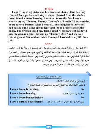 ‫ﺍﻟﻨﺎﻓـﺬﺓ‬ ‫ﻣﻦ‬
.
‫ﻧﻔﺴـﻲ‬
‫ﱄ‬ ‫ﺖ‬‫ﻗﺎﻟـ‬
I was living at my sister and he
traveled for a period and I stayed alone. I looked from the window
then I found a house burning. I went out
woman crying Tommy, Tommy, Tommy's still inside. I entered the
house to save Tommy. After I entered, something had hit me and I
had passed out
house. The firemen saved me. Then I cried
saw the woman again. She said me Tommy's OK and she was
carrying a cat. She said me this is Tommy. I have risked my life for a
cat.
‫ﺍﻟﻨﺎﻓـﺬﺓ‬ ‫ﻣﻦ‬
‫ﺍﻟـﺪﺍﺧﻞ‬ ‫ﰲ‬
.

‫ﺕ‬‫ﻭﻭﺟﺪ‬
‫ﻧﻔﺴـﻲ‬
.
‫ﱄ‬ ‫ﺖ‬‫ﻗﺎﻟـ‬
I saw a house is burning.
I saw a house burning.
I saw a house burned before.
I saw a burned house
I was living at my sister and he
traveled for a period and I stayed alone. I looked from the window
then I found a house burning. I went out
woman crying Tommy, Tommy, Tommy's still inside. I entered the
house to save Tommy. After I entered, something had hit me and I
passed out
house. The firemen saved me. Then I cried
saw the woman again. She said me Tommy's OK and she was
carrying a cat. She said me this is Tommy. I have risked my life for a
‫ﹰ‬‫ﺍ‬‫ﻭﺣﻴﺪ‬ ‫ﺃﻧﺎ‬ ‫ﻭﺑﻘﻴﺖ‬
.

‫ﺕ‬‫ﻧﻈﺮ‬
‫ﺍﻟﻨﺎﻓـﺬﺓ‬ ‫ﻣﻦ‬
‫ﻣـﺎﺯﺍﻝ‬
‫ﺍﻟـﺪﺍﺧﻞ‬ ‫ﰲ‬
‫ﻓﺠﺄﺓ‬

‫ﺕ‬‫ﻭﻭﺟﺪ‬
‫ﺃﺧﺮﻯ‬ ‫ﻣﺮﺓ‬
.
I saw a house is burning.
I saw a house burning.
I saw a house burned before.
I saw a burned house
I was living at my sister and he
traveled for a period and I stayed alone. I looked from the window
then I found a house burning. I went out
woman crying Tommy, Tommy, Tommy's still inside. I entered the
house to save Tommy. After I entered, something had hit me and I
passed out. I woke up s
house. The firemen saved me. Then I cried
saw the woman again. She said me Tommy's OK and she was
carrying a cat. She said me this is Tommy. I have risked my life for a
‫ﹰ‬‫ﺍ‬‫ﻭﺣﻴﺪ‬ ‫ﺃﻧﺎ‬ ‫ﻭﺑﻘﻴﺖ‬
‫ﺗﻮﻣﻲ‬
،
‫ﺗﻮﻣﻲ‬
‫ﻣـﺎﺯﺍﻝ‬
.

‫ﺖ‬‫ﺍﺳﺘﻴﻘﻈ‬
.

‫ﺖ‬‫ﺭﺃﻳ‬
‫ﺍﳌﺮﺃﺓ‬
‫ﺍﻟﺴﺎﺩﺱ‬ ‫ﺍﻟﺒﺤﺚ‬ ‫ﰲ‬ ‫ﺑﺎﻟﺘﻔﺼﻴﻞ‬ ‫ﺷﺮﺣﻪ‬ ‫ﺳﺒﻖ‬

I saw a house is burning.
I saw a house burning.
I saw a house burned before.
I saw a burned house
I was living at my sister and he
traveled for a period and I stayed alone. I looked from the window
then I found a house burning. I went out
woman crying Tommy, Tommy, Tommy's still inside. I entered the
house to save Tommy. After I entered, something had hit me and I
I woke up suddenly
house. The firemen saved me. Then I cried
saw the woman again. She said me Tommy's OK and she was
carrying a cat. She said me this is Tommy. I have risked my life for a
‫ﺳﺎﻓﺮﻭﺍ‬ ‫ﻫﻢ‬ ‫ﻳﻮﻡ‬ ‫ﺫﺍﺕ‬
‫ﻟﻔﺘﺮﺓ‬
‫ﹰ‬‫ﺍ‬‫ﻭﺣﻴﺪ‬ ‫ﺃﻧﺎ‬ ‫ﻭﺑﻘﻴﺖ‬
‫ﺗﺼﺮﺥ‬ ‫ﺍﻣﺮﺃﺓ‬

‫ﺗﻮﻣﻲ‬
،
‫ﺗﻮﻣﻲ‬

‫ﺕ‬‫ﻭﻓﻘﺪ‬

‫ﻲ‬‫ﻭﻋ‬
.
‫ﺍﻟﺪﺍﺧﻞ‬ ‫ﰲ‬
.
‫ﻗﻄﺔ‬ ‫ﺃﺟﻞ‬ ‫ﻣﻦ‬ ‫ﲝﻴﺎﰐ‬
.
‫ﺍﳌﻘﺎﻟﺔ‬
‫ﺍﻟﺜﺎﻧﻴﺔ‬
‫ﺍﻟﺴﺎﺩﺱ‬ ‫ﺍﻟﺒﺤﺚ‬ ‫ﰲ‬ ‫ﺑﺎﻟﺘﻔﺼﻴﻞ‬ ‫ﺷﺮﺣﻪ‬ ‫ﺳﺒﻖ‬
I saw a house is burning.
I saw a house burning.
I saw a house burned before.
I saw a burned house before.
٣٨
2) Risk
I was living at my sister and her husband's house. One day they
traveled for a period and I stayed alone. I looked from the window
then I found a house burning. I went out
woman crying Tommy, Tommy, Tommy's still inside. I entered the
house to save Tommy. After I entered, something had hit me and I
uddenly and I found myself out of the
house. The firemen saved me. Then I cried
saw the woman again. She said me Tommy's OK and she was
carrying a cat. She said me this is Tommy. I have risked my life for a
٢
(
‫ﳐﺎﻃﺮﺓ‬
‫ﺳﺎﻓﺮﻭﺍ‬ ‫ﻫﻢ‬ ‫ﻳﻮﻡ‬ ‫ﺫﺍﺕ‬
‫ﺗﺼﺮﺥ‬ ‫ﺍﻣﺮﺃﺓ‬
‫ﺿﺮﺑﲏ‬ ‫ﻣﺎ‬ ‫ﺷﺨﺺ‬ ،‫ﺩﺧﻠﺖ‬ ‫ﺃﻥ‬ ‫ﺑﻌﺪ‬

‫ﺕ‬‫ﻭﻓﻘﺪ‬
‫ﺗﻮﻣﻲ‬
‫ﻣﺎﺯﺍﻝ‬
‫ﺍﻟﺪﺍﺧﻞ‬ ‫ﰲ‬
‫ﻗﻄﺔ‬ ‫ﺃﺟﻞ‬ ‫ﻣﻦ‬ ‫ﲝﻴﺎﰐ‬
‫ﻼﺣﻈﺎﺕ‬
‫ﺣﻮﻝ‬
‫ﺍﳌﻘﺎﻟﺔ‬
‫ﺍﻟﺴﺎﺩﺱ‬ ‫ﺍﻟﺒﺤﺚ‬ ‫ﰲ‬ ‫ﺑﺎﻟﺘﻔﺼﻴﻞ‬ ‫ﺷﺮﺣﻪ‬ ‫ﺳﺒﻖ‬
I saw a house is burning.
I saw a house burning.
I saw a house burned before.
. ‫ﻗﺒﻞ‬ ‫ﻣﻦ‬
(
Risk
r husband's house. One day they
traveled for a period and I stayed alone. I looked from the window
then I found a house burning. I went out to see
woman crying Tommy, Tommy, Tommy's still inside. I entered the
house to save Tommy. After I entered, something had hit me and I
and I found myself out of the
house. The firemen saved me. Then I cried Tommy
saw the woman again. She said me Tommy's OK and she was
carrying a cat. She said me this is Tommy. I have risked my life for a
٢
‫ﻭﺯﻭﺟﻬﺎ‬ ‫ﺃﺧﱵ‬ ‫ﻣﱰﻝ‬ ‫ﰲ‬ ‫ﺃﻋﻴﺶ‬ ‫ﻛﻨﺖ‬ ‫ﺃﻧﺎ‬
.
‫ﺳﺎﻓﺮﻭﺍ‬ ‫ﻫﻢ‬ ‫ﻳﻮﻡ‬ ‫ﺫﺍﺕ‬
‫ﺍﳊﺮﻳﻖ‬ ‫ﻷﺭﻯ‬
.

‫ﺖ‬‫ﺭﺃﻳ‬
‫ﺿﺮﺑﲏ‬ ‫ﻣﺎ‬ ‫ﺷﺨﺺ‬ ،‫ﺩﺧﻠﺖ‬ ‫ﺃﻥ‬ ‫ﺑﻌﺪ‬
‫ﺻﺮﺧﺖ‬ ‫ﰒ‬

‫ﺗﻮﻣﻲ‬

‫ﺕ‬‫ﺧﺎﻃﺮ‬ ‫ﻟﻘﺪ‬
‫ﻗﻄﺔ‬ ‫ﺃﺟﻞ‬ ‫ﻣﻦ‬ ‫ﲝﻴﺎﰐ‬
‫ﺍﳌ‬ ‫ﺑﻌﺾ‬
‫ﻼﺣﻈﺎﺕ‬
‫ﺗﻨﻜﲑ‬ ‫ﺃﺩﺍﺓ‬ ‫ﺍﻟﻘﻄﻌﺔ‬ ‫ﻋﻨﻮﺍﻥ‬ ‫ﰲ‬ ‫ﻭﺿﻊ‬
.
‫ﺍﻟﺸﻜﻞ‬ ‫ﺬﺍ‬ ‫ﺍﻟﺘﺎﻟﻴﺔ‬ ‫ﺍﳉﻤﻠﺔ‬ ‫ﻧﻜﺘﺐ‬

‫ﺍﻟﺴﺎﺩﺱ‬ ‫ﺍﻟﺒﺤﺚ‬ ‫ﰲ‬ ‫ﺑﺎﻟﺘﻔﺼﻴﻞ‬ ‫ﺷﺮﺣﻪ‬ ‫ﺳﺒﻖ‬
I saw a house is burning.
I saw a house burning.
I saw a house burned before.
‫ﳏﺮﻭﻗﺎ‬ ‫ﹰ‬‫ﻻ‬‫ﻣﱰ‬

‫ﻗﺒﻞ‬ ‫ﻣﻦ‬
r husband's house. One day they
traveled for a period and I stayed alone. I looked from the window
to see the fire. I saw a
woman crying Tommy, Tommy, Tommy's still inside. I entered the
house to save Tommy. After I entered, something had hit me and I
and I found myself out of the
Tommy
saw the woman again. She said me Tommy's OK and she was
carrying a cat. She said me this is Tommy. I have risked my life for a
‫ﻭﺯﻭﺟﻬﺎ‬ ‫ﺃﺧﱵ‬ ‫ﻣﱰﻝ‬ ‫ﰲ‬ ‫ﺃﻋﻴﺶ‬ ‫ﻛﻨﺖ‬ ‫ﺃﻧﺎ‬

‫ﺖ‬‫ﺧﺮﺟ‬
‫ﺍﳊﺮﻳﻖ‬ ‫ﻷﺭﻯ‬
‫ﺿﺮﺑﲏ‬ ‫ﻣﺎ‬ ‫ﺷﺨﺺ‬ ،‫ﺩﺧﻠﺖ‬ ‫ﺃﻥ‬ ‫ﺑﻌﺪ‬
‫ﺍﻹﻃﻔﺎﺀ‬ ‫ﺭﺟﺎﻝ‬
‫ﺃﻧﻘﺬﻭﱐ‬
.
‫ﺻﺮﺧﺖ‬ ‫ﰒ‬
‫ﻗﻄﺔ‬ ‫ﲢﻤﻞ‬ ‫ﻭﻛﺎﻧﺖ‬
.

‫ﺕ‬‫ﺧﺎﻃﺮ‬ ‫ﻟﻘﺪ‬
‫ﺍﳌ‬ ‫ﺑﻌﺾ‬
‫ﺗﻨﻜﲑ‬ ‫ﺃﺩﺍﺓ‬ ‫ﺍﻟﻘﻄﻌﺔ‬ ‫ﻋﻨﻮﺍﻥ‬ ‫ﰲ‬ ‫ﻭﺿﻊ‬
‫ﺍﻟﺸﻜﻞ‬ ‫ﺬﺍ‬ ‫ﺍﻟﺘﺎﻟﻴﺔ‬ ‫ﺍﳉﻤﻠﺔ‬ ‫ﻧﻜﺘﺐ‬
I saw a house is burning.
I saw a house burning. ‫ﳛﺘﺮﻕ‬ ‫ﹰ‬‫ﻻ‬‫ﻣﱰ‬ ‫ﺭﺃﻳﺖ‬ ‫ﺃﻧﺎ‬
(
I saw a house burned before.
‫ﺍﺣﺘﺮﻕ‬ ‫ﻣﱰﻻ‬ ‫ﺭﺃﻳﺖ‬ ‫ﺃﻧﺎ‬

‫ﳏﺮﻭﻗﺎ‬ ‫ﹰ‬‫ﻻ‬‫ﻣﱰ‬
r husband's house. One day they
traveled for a period and I stayed alone. I looked from the window
the fire. I saw a
woman crying Tommy, Tommy, Tommy's still inside. I entered the
house to save Tommy. After I entered, something had hit me and I
and I found myself out of the
Tommy's still inside. I
saw the woman again. She said me Tommy's OK and she was
carrying a cat. She said me this is Tommy. I have risked my life for a
‫ﻭﺯﻭﺟﻬﺎ‬ ‫ﺃﺧﱵ‬ ‫ﻣﱰﻝ‬ ‫ﰲ‬ ‫ﺃﻋﻴﺶ‬ ‫ﻛﻨﺖ‬ ‫ﺃﻧﺎ‬
‫ﳛﺘﺮﻕ‬ ‫ﹰ‬‫ﻻ‬‫ﻣﱰ‬
.

‫ﺖ‬‫ﺧﺮﺟ‬
‫ﻷﻧﻘﺬ‬ ‫ﺍﳌﱰﻝ‬
‫ﺗﻮﻣﻲ‬
.
‫ﺿﺮﺑﲏ‬ ‫ﻣﺎ‬ ‫ﺷﺨﺺ‬ ،‫ﺩﺧﻠﺖ‬ ‫ﺃﻥ‬ ‫ﺑﻌﺪ‬
‫ﺍﻹﻃﻔﺎﺀ‬ ‫ﺭﺟﺎﻝ‬
‫ﻗﻄﺔ‬ ‫ﲢﻤﻞ‬ ‫ﻭﻛﺎﻧﺖ‬
‫ﺗﻨﻜﲑ‬ ‫ﺃﺩﺍﺓ‬ ‫ﺍﻟﻘﻄﻌﺔ‬ ‫ﻋﻨﻮﺍﻥ‬ ‫ﰲ‬ ‫ﻭﺿﻊ‬
‫ﺍﻟﺸﻜﻞ‬ ‫ﺬﺍ‬ ‫ﺍﻟﺘﺎﻟﻴﺔ‬ ‫ﺍﳉﻤﻠﺔ‬ ‫ﻧﻜﺘﺐ‬
I saw a house is burning.
‫ﳛﺘﺮﻕ‬ ‫ﹰ‬‫ﻻ‬‫ﻣﱰ‬ ‫ﺭﺃﻳﺖ‬ ‫ﺃﻧﺎ‬
I saw a house burned before.
‫ﺍﺣﺘﺮﻕ‬ ‫ﻣﱰﻻ‬ ‫ﺭﺃﻳﺖ‬ ‫ﺃﻧﺎ‬
r husband's house. One day they
traveled for a period and I stayed alone. I looked from the window
the fire. I saw a
woman crying Tommy, Tommy, Tommy's still inside. I entered the
house to save Tommy. After I entered, something had hit me and I
and I found myself out of the
inside. I
saw the woman again. She said me Tommy's OK and she was
carrying a cat. She said me this is Tommy. I have risked my life for a
‫ﻭﺯﻭﺟﻬﺎ‬ ‫ﺃﺧﱵ‬ ‫ﻣﱰﻝ‬ ‫ﰲ‬ ‫ﺃﻋﻴﺶ‬ ‫ﻛﻨﺖ‬ ‫ﺃﻧﺎ‬

‫ﺕ‬‫ﻭﻭﺟﺪ‬
‫ﳛﺘﺮﻕ‬ ‫ﹰ‬‫ﻻ‬‫ﻣﱰ‬

‫ﺖ‬‫ﺩﺧﻠ‬
‫ﻷﻧﻘﺬ‬ ‫ﺍﳌﱰﻝ‬
‫ﺍﳌﱰﻝ‬ ‫ﺧﺎﺭﺝ‬
.
‫ﺍﻹﻃﻔﺎﺀ‬ ‫ﺭﺟﺎﻝ‬
‫ﲞﲑ‬ ‫ﺗﻮﻣﻲ‬

‫ﻗﻄﺔ‬ ‫ﲢﻤﻞ‬ ‫ﻭﻛﺎﻧﺖ‬
‫ﳝﻜﻦ‬
‫ﺗﻨﻜﲑ‬ ‫ﺃﺩﺍﺓ‬ ‫ﺍﻟﻘﻄﻌﺔ‬ ‫ﻋﻨﻮﺍﻥ‬ ‫ﰲ‬ ‫ﻭﺿﻊ‬
‫ﻻ‬
‫ﺍﻟﺸﻜﻞ‬ ‫ﺬﺍ‬ ‫ﺍﻟﺘﺎﻟﻴﺔ‬ ‫ﺍﳉﻤﻠﺔ‬ ‫ﻧﻜﺘﺐ‬
I saw a house is burning. ‫ﺧﻄﺄ‬
‫ﺻﺢ‬
)
‫ﳛﺘﺮﻕ‬ ‫ﹰ‬‫ﻻ‬‫ﻣﱰ‬ ‫ﺭﺃﻳﺖ‬ ‫ﺃﻧﺎ‬
I saw a house burned before. ‫ﺧﻄﺄ‬
‫ﺻﺢ‬
)
‫ﺍﺣﺘﺮﻕ‬ ‫ﻣﱰﻻ‬ ‫ﺭﺃﻳﺖ‬ ‫ﺃﻧﺎ‬
r husband's house. One day they
traveled for a period and I stayed alone. I looked from the window
woman crying Tommy, Tommy, Tommy's still inside. I entered the
house to save Tommy. After I entered, something had hit me and I
inside. I
carrying a cat. She said me this is Tommy. I have risked my life for a

‫ﺕ‬‫ﻭﻭﺟﺪ‬

‫ﺖ‬‫ﺩﺧﻠ‬
‫ﺍﳌﱰﻝ‬ ‫ﺧﺎﺭﺝ‬

‫ﲞﲑ‬ ‫ﺗﻮﻣﻲ‬
-
-
 