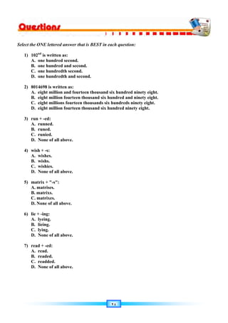 ٢٤
Select the ONE lettered answer that is BEST in each question:
1) 102nd
is written as:
A. one hundred second.
B. one hundred and second.
C. one hundredth second.
D. one hundredth and second.
2) 8014698 is written as:
A. eight million and fourteen thousand six hundred ninety eight.
B. eight million fourteen thousand six hundred and ninety eight.
C. eight millions fourteen thousands six hundreds ninety eight.
D. eight million fourteen thousand six hundred ninety eight.
3) run + -ed:
A. runned.
B. runed.
C. runied.
D. None of all above.
4) wish + -s:
A. wishes.
B. wishs.
C. wishies.
D. None of all above.
5) matrix + -s:
A. matrises.
B. matrixs.
C. matrixes.
D. None of all above.
6) lie + -ing:
A. lyeing.
B. lieing.
C. lying.
D. None of all above.
7) read + -ed:
A. read.
B. readed.
C. readded.
D. None of all above.
 