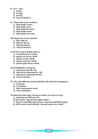 ٢٥
8) love + -ing:
A. loving
B. loveing
C. lovving
D. None of all above.
9) Choose the correct sentence:
A. Dogs drink a water.
B. Dogs drink water.
C. Dogs drink the water.
D. Dogs drinks water.
E. Dogs drinks the water.
10) Choose the correct sentence:
A. Play with me.
B. Played with me.
C. Playing with me.
D. None of all above.
11) 10:45 is read in British clock as:
A. ten and forty five o'clock.
B. quarter to eleven o'clock.
C. quarter to ten o'clock.
D. quarter past ten o'clock.
E. quarter past eleven o'clock.
12) 9/10/2005AD is written as:
A. nine/ten/twenty-fife AD.
B. nine/ten/two thousand five AD.
C. nine/ten/two thousand five BC.
D. None of all above.
13) The most difference between British and American Language is:
A. Grammar
B. Vocabulary.
C. How to pronounce words.
D. None of all above.
14) About the clock topic, all answers below are correct except:
A. Americans use PM and AM.
B. 8:15 means quarter past eight o'clock.
C. There is a big difference between American and British clock.
D. 10:22 can be read in British ten and twenty two o'clock.
 