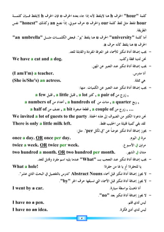٣
‫ﻛﻠﻤﺔ‬
hour
‫ﺍﳊﺮﻑ‬
h
‫ﻫﻨﺎ‬
‫ﻻﻳﻠﻔﻆ‬
‫ﻷﻧﻪ‬
‫ﺟﺎﺀ‬ ‫ﺇﺫﺍ‬
‫ﺑﻌﺪﻩ‬
‫ﺍﳊ‬
‫ﺮﻑ‬
o
‫ﻓﺈﻥ‬
‫ﺍﳊ‬
‫ﺮﻑ‬
h
‫ﻻﻳﻠﻔﻆ‬
‫ﻛﻠﻤـﺔ‬ ‫ﻓـﺈﻥ‬
hour
‫ﻟﻔﻆ‬ ‫ﻣﺜﻞ‬ ‫ﺗﻠﻔﻆ‬
‫ﻛﻠﻤﺔ‬
our
‫ﻭﺍﳊﺮﻑ‬
o
‫ﺻﻮﰐ‬ ‫ﺣﺮﻑ‬
،
‫ﻧﻀﻊ‬ ‫ﹰ‬‫ﺍ‬‫ﺇﺫ‬
an
‫ﻭﻛﺬﻟﻚ‬
honest
‫ﻧﻔﺲ‬
‫ﺍﻟﻄﺮﻳﻘﺔ‬
.
‫ﺃﻣﺎ‬
‫ﻛﻠﻤﺔ‬
university
‫ﺍﳊﺮﻑ‬
u
‫ﻫﻨﺎ‬
‫ﻳﻠﻔﻆ‬

‫ﻳﻮ‬

.
‫ﻣﺜـﻞ‬ ‫ﺍﻟﻜﻠﻤـﺎﺕ‬ ‫ﻓﺒﻌﺾ‬
an umbrella
‫ﺍﳊ‬
‫ﺮﻑ‬
u
‫ﻫﻨﺎ‬
‫ﺣﺮﻑ‬ ‫ﻛﺄﻧﻪ‬ ‫ﻳﻠﻔﻆ‬
a
.
-
‫ﺗﻨﻜﲑ‬ ‫ﺃﺩﺍﺓ‬ ‫ﺇﺿﺎﻓﺔ‬ ‫ﳚﺐ‬
‫ﺍﳌﻌﺮﻓﺔ‬ ‫ﻏﲑ‬ ‫ﻟﻸﲰﺎﺀ‬
‫ﺍﳌﻔﺮﺩﺓ‬
‫ﻭ‬
‫ﻟﻠﻌﺪ‬ ‫ﺍﻟﻘﺎﺑﻠﺔ‬
.
We have a cat and a dog. ‫ﳓﻦ‬
‫ﻭﻛﻠﺐ‬ ‫ﻗﻄﺔ‬ ‫ﻟﺪﻳﻨﺎ‬
.
-
‫ﺗﻨﻜﲑ‬ ‫ﺃﺩﺍﺓ‬ ‫ﺇﺿﺎﻓﺔ‬ ‫ﳚﺐ‬
‫ﺍﳌﻬﻦ‬ ‫ﻋﻦ‬ ‫ﺍﻟﺘﻌﺒﲑ‬ ‫ﻋﻨﺪ‬
.
(I am/I'm) a teacher. ‫ﺃﻧﺎ‬
‫ﻣﺪﺭﺱ‬
.
(She is/She's) an actress. ‫ﳑﺜﻠﺔ‬ ‫ﻫﻲ‬
.
-
‫ﺍﻟﻜﻤﻴﺎﺕ‬ ‫ﻋﻦ‬ ‫ﺍﻟﺘﻌﺒﲑ‬ ‫ﻋﻨﺪ‬ ‫ﺗﻨﻜﲑ‬ ‫ﺃﺩﺍﺓ‬ ‫ﺇﺿﺎﻓﺔ‬ ‫ﳚﺐ‬
.
‫ﻣﻨﻬﺎ‬
:
a few ‫ﻗﻠﻴﻞ‬ , a little ‫ﻗﻠﻴﻞ‬ , a lot ‫ﻛﺜﲑ‬ , a pair of ‫ﻣﻦ‬ ‫ﺯﻭﺝ‬ ,
a numbers of ‫ﻣﻦ‬ ‫ﺃﻋﺪﺍﺩ‬ , a hundreds of ‫ﻣﻦ‬ ‫ﻣﺌﺎﺕ‬ , a quarter ‫ﺭﺑﻊ‬ ,
a half of ‫ﻣﻦ‬ ‫ﻧﺼﻒ‬ , a bit ‫ﺻﻐﲑﺓ‬ ‫ﻗﻄﻌﺔ‬ , a couple of ‫ﻣﻦ‬ ‫ﺯﻭﺝ‬ , …
We invited a lot of guests to the party ‫ﺍﳊﻔﻠﺔ‬ ‫ﻫﺬﻩ‬ ‫ﺇﱃ‬ ‫ﺍﻟﻀﻴﻮﻑ‬ ‫ﻣﻦ‬ ‫ﺍﻟﻜﺜﲑ‬ ‫ﺩﻋﻮﻧﺎ‬ ‫ﳓﻦ‬
.
There is only a little milk left. ‫ﺍﳊﻠﻴﺐ‬ ‫ﻣﻦ‬ ‫ﻗﻠﻴﻠﺔ‬ ‫ﻛﻤﻴﺔ‬ ‫ﺑﻘﻲ‬ ‫ﻟﻘﺪ‬
‫ﻓﻘﻂ‬
.
-
‫ﳚﻮﺯ‬
‫ﺗﻨﻜﲑ‬ ‫ﺃﺩﺍﺓ‬ ‫ﺇﺿﺎﻓﺔ‬
‫ﻋﻦ‬ ‫ﹰ‬‫ﺎ‬‫ﻋﻮﺿ‬

‫ﰲ‬
‫ﻟﻜﻞ‬،
per
.
‫ﻣﺜﻞ‬
:
once a day. OR once per day. ‫ﻣﺮﺓ‬
‫ﰲ‬
‫ﺍﻟﻴﻮﻡ‬
.
twice a week. OR twice per week. ‫ﻣﺮﺗﲔ‬
‫ﰲ‬
‫ﺍﻷﺳﺒﻮﻉ‬
.
two hundred a month. OR two hundred per month. ‫ﻣ‬
‫ﺌﺘﺎ‬
‫ﻥ‬
‫ﰲ‬
‫ﺍﻟﺸﻬﺮ‬
.
-
‫ﺑـ‬ ‫ﺍﻟﺘﻌﺠﺐ‬ ‫ﻋﻨﺪ‬ ‫ﺗﻨﻜﲑ‬ ‫ﺃﺩﺍﺓ‬ ‫ﺇﺿﺎﻓﺔ‬ ‫ﳚﺐ‬
What
‫ﻟﻠﻌﺪ‬ ‫ﻭﻗﺎﺑﻞ‬ ‫ﻣﻔﺮﺩ‬ ‫ﺍﺳﻢ‬ ‫ﻳﻠﻴﻪ‬ ‫ﻋﻨﺪﻣﺎ‬
.
What a hole! !‫ﺣﻔﺮﺓ‬ ‫ﻣﻦ‬ ‫ﳍﺎ‬ ‫ﻳﺎ‬ ‫ﺃﻭ‬ !‫ﻟﻠﺤﻔﺮﺓ‬ ‫ﻳﺎ‬
-
‫ﻻ‬
‫ﺇﺿﺎﻓﺔ‬ ‫ﳚﻮﺯ‬
‫ﺗﻨﻜﲑ‬ ‫ﺃﺩﺍﺓ‬
‫ﺃﲰﺎﺀ‬ ‫ﻗﺒﻞ‬
Abstract Nouns

‫ﻋﺸﺮ‬ ‫ﺍﻟﺜﺎﱐ‬ ‫ﺍﻟﺒﺤﺚ‬ ‫ﰲ‬ ‫ﺑﺎﻟﺘﻔﺼﻴﻞ‬ ‫ﺗﺪﺭﺱ‬
.
-
‫ﻻ‬
‫ﺇﺿﺎﻓﺔ‬ ‫ﳚﻮﺯ‬
‫ﺍﻟﱵ‬ ‫ﺍﻷﲰﺎﺀ‬ ‫ﻗﺒﻞ‬ ‫ﺗﻨﻜﲑ‬ ‫ﺃﺩﺍﺓ‬
‫ﺗ‬
‫ﺍﳉﺮ‬ ‫ﺣﺮﻑ‬ ‫ﺴﺒﻘﻬﺎ‬
by
.
I went by a car. 
‫ﺖ‬‫ﺫﻫﺒ‬ ‫ﺃﻧﺎ‬
‫ﺑ‬
‫ﻮﺍﺳﻄﺔ‬
‫ﺳﻴﺎﺭﺓ‬
.
-
‫ﻻ‬
‫ﺇﺿﺎﻓﺔ‬ ‫ﳚﻮﺯ‬
‫ﺗﻨﻜﲑ‬ ‫ﺃﺩﺍﺓ‬
‫ﺑﻌﺪ‬
no
.
I have no a pen. ‫ﻗﻠﻢ‬ ‫ﻟﺪﻱ‬ ‫ﻟﻴﺲ‬
.
I have no an idea. ‫ﻟﻴﺲ‬
‫ﻟﺪﻱ‬
‫ﺃﺩﱏ‬
‫ﻓﻜﺮﺓ‬
.
 