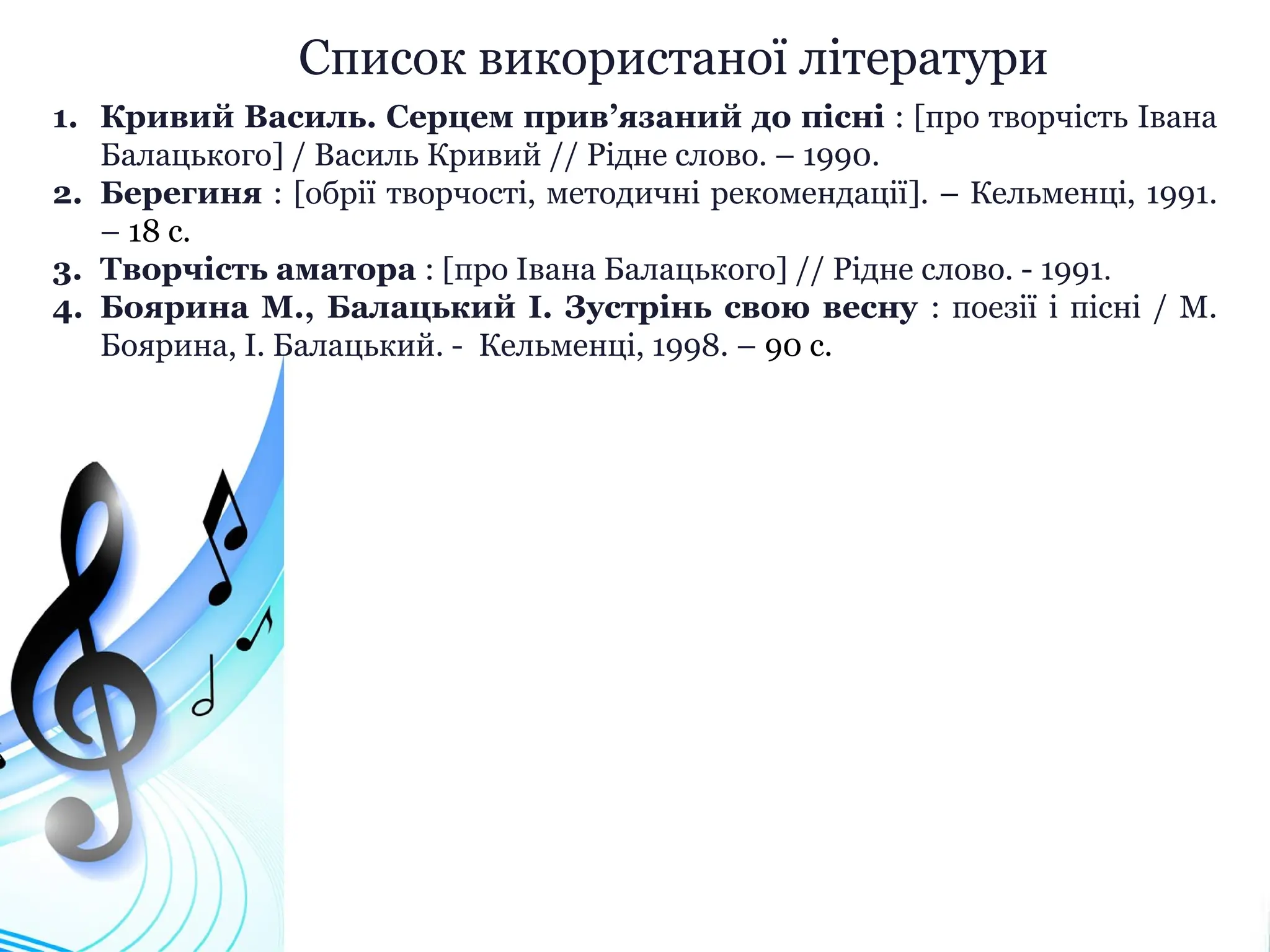 Список використаної літератури
1. Кривий Василь. Серцем прив’язаний до пісні : [про творчість Івана
Балацького] / Василь Кривий // Рідне слово. – 1990.
2. Берегиня : [обрії творчості, методичні рекомендації]. – Кельменці, 1991.
– 18 с.
3. Творчість аматора : [про Івана Балацького] // Рідне слово. - 1991.
4. Боярина М., Балацький І. Зустрінь свою весну : поезії і пісні / М.
Боярина, І. Балацький. - Кельменці, 1998. – 90 с.
 