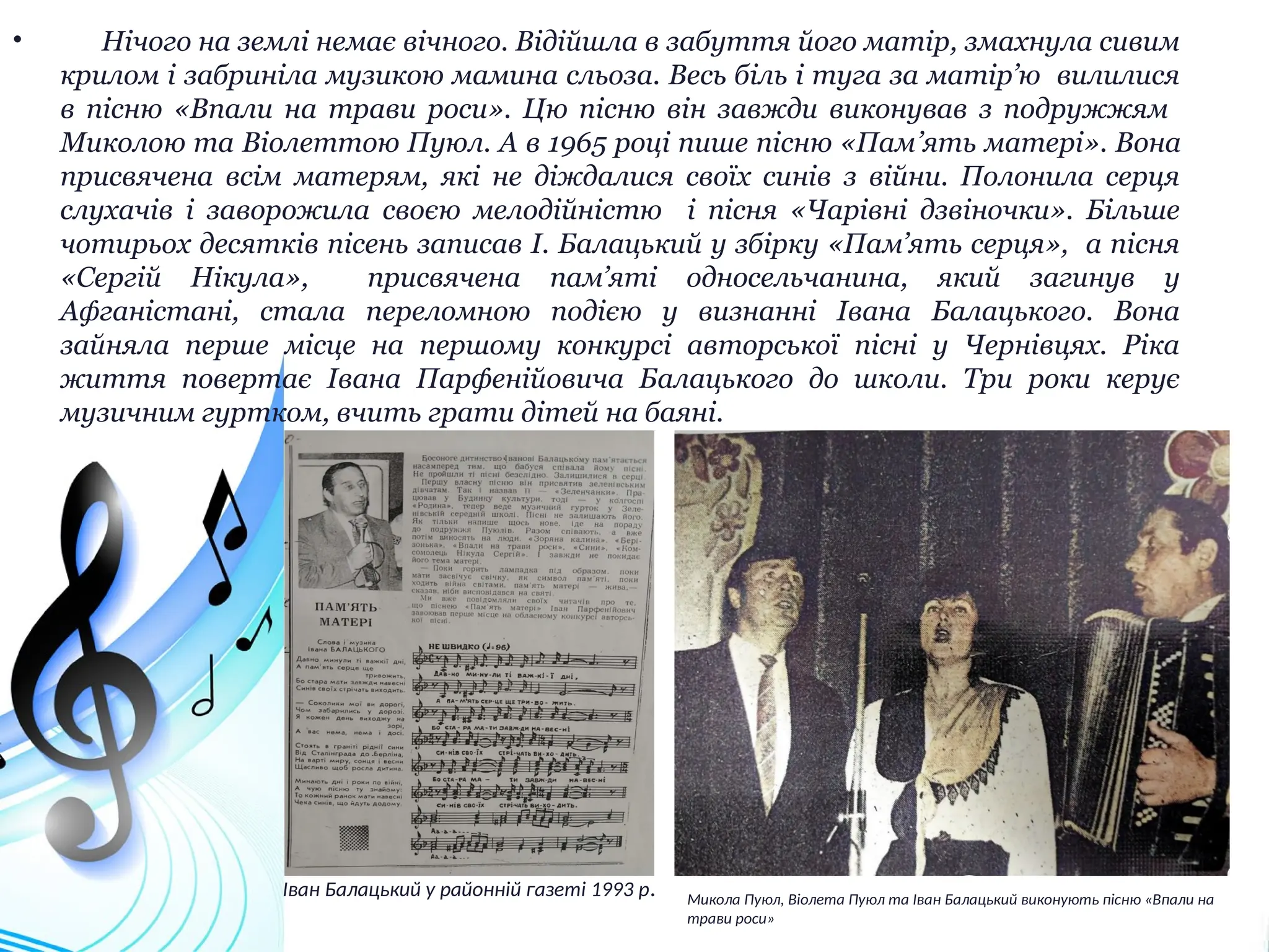 • Нічого на землі немає вічного. Відійшла в забуття його матір, змахнула сивим
крилом і забриніла музикою мамина сльоза. Весь біль і туга за матір’ю вилилися
в пісню «Впали на трави роси». Цю пісню він завжди виконував з подружжям
Миколою та Віолеттою Пуюл. А в 1965 році пише пісню «Пам’ять матері». Вона
присвячена всім матерям, які не діждалися своїх синів з війни. Полонила серця
слухачів і заворожила своєю мелодійністю і пісня «Чарівні дзвіночки». Більше
чотирьох десятків пісень записав І. Балацький у збірку «Пам’ять серця», а пісня
«Сергій Нікула», присвячена пам’яті односельчанина, який загинув у
Афганістані, стала переломною подією у визнанні Івана Балацького. Вона
зайняла перше місце на першому конкурсі авторської пісні у Чернівцях. Ріка
життя повертає Івана Парфенійовича Балацького до школи. Три роки керує
музичним гуртком, вчить грати дітей на баяні.
Микола Пуюл, Віолета Пуюл та Іван Балацький виконують пісню «Впали на
трави роси»
Іван Балацький у районній газеті 1993 р.
 