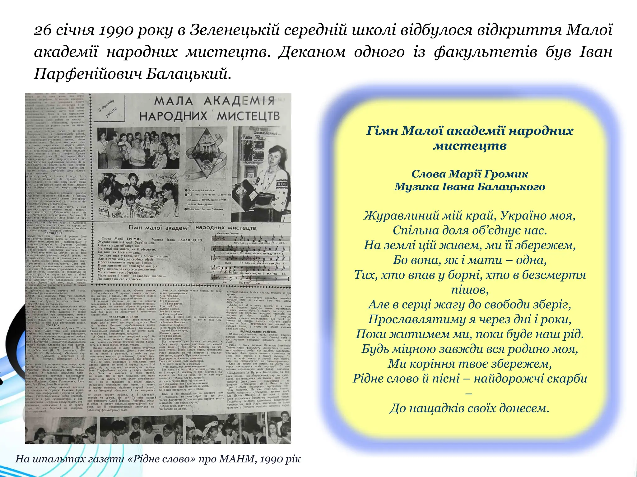 26 січня 1990 року в Зеленецькій середній школі відбулося відкриття Малої
академії народних мистецтв. Деканом одного із факультетів був Іван
Парфенійович Балацький.
Гімн Малої академії народних
мистецтв
Слова Марії Громик
Музика Івана Балацького
Журавлиний мій край, Україно моя,
Спільна доля об’єднує нас.
На землі цій живем, ми її збережем,
Бо вона, як і мати – одна,
Тих, хто впав у борні, хто в безсмертя
пішов,
Але в серці жагу до свободи зберіг,
Прославлятиму я через дні і роки,
Поки житимем ми, поки буде наш рід.
Будь міцною завжди вся родино моя,
Ми коріння твоє збережем,
Рідне слово й пісні – найдорожчі скарби
–
До нащадків своїх донесем.
На шпальтах газети «Рідне слово» про МАНМ, 1990 рік
 