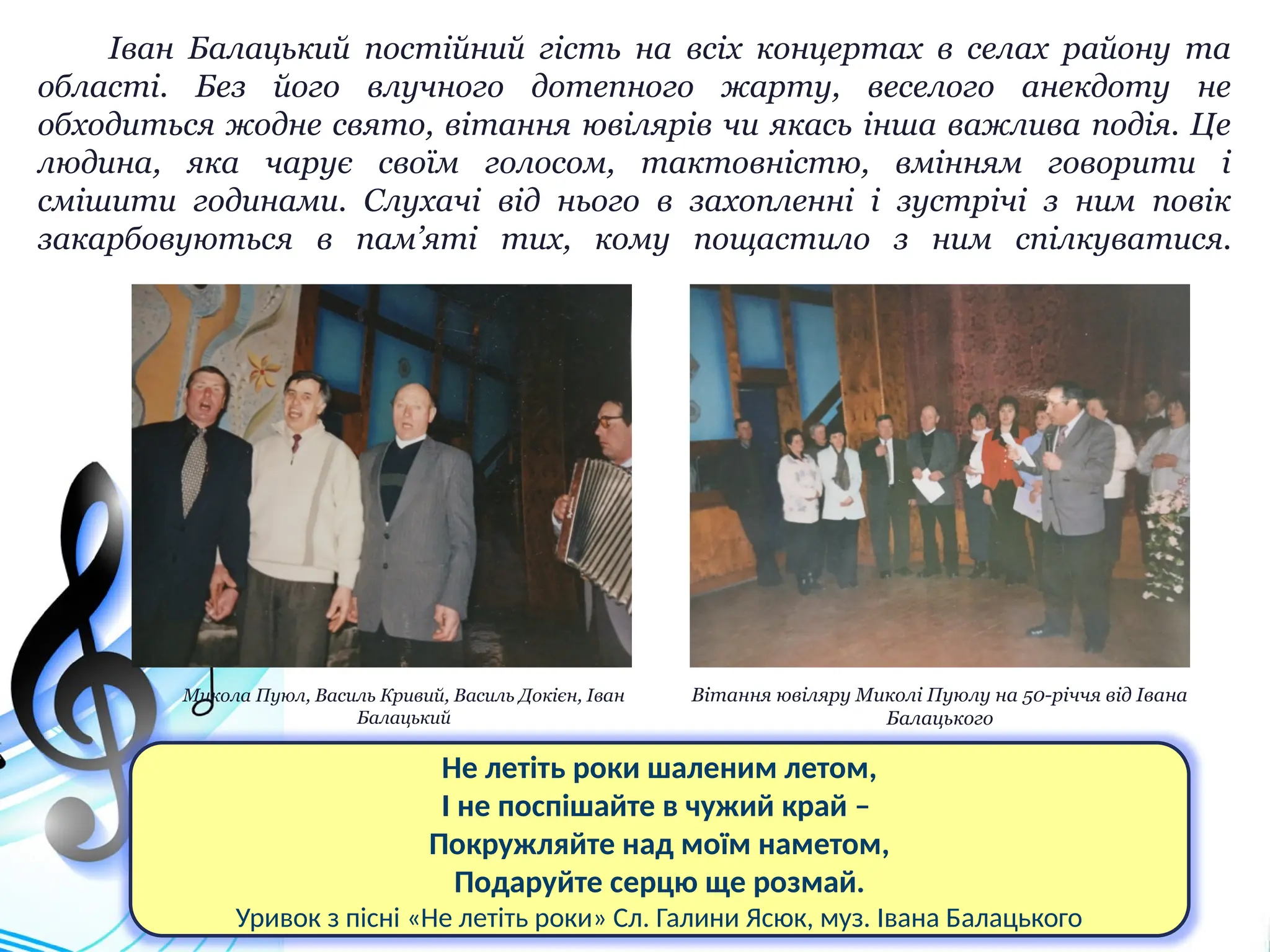 Іван Балацький постійний гість на всіх концертах в селах району та
області. Без його влучного дотепного жарту, веселого анекдоту не
обходиться жодне свято, вітання ювілярів чи якась інша важлива подія. Це
людина, яка чарує своїм голосом, тактовністю, вмінням говорити і
смішити годинами. Слухачі від нього в захопленні і зустрічі з ним повік
закарбовуються в пам’яті тих, кому пощастило з ним спілкуватися.
Вітання ювіляру Миколі Пуюлу на 50-річчя від Івана
Балацького
Микола Пуюл, Василь Кривий, Василь Докієн, Іван
Балацький
Не летіть роки шаленим летом,
І не поспішайте в чужий край –
Покружляйте над моїм наметом,
Подаруйте серцю ще розмай.
Уривок з пісні «Не летіть роки» Сл. Галини Ясюк, муз. Івана Балацького
 