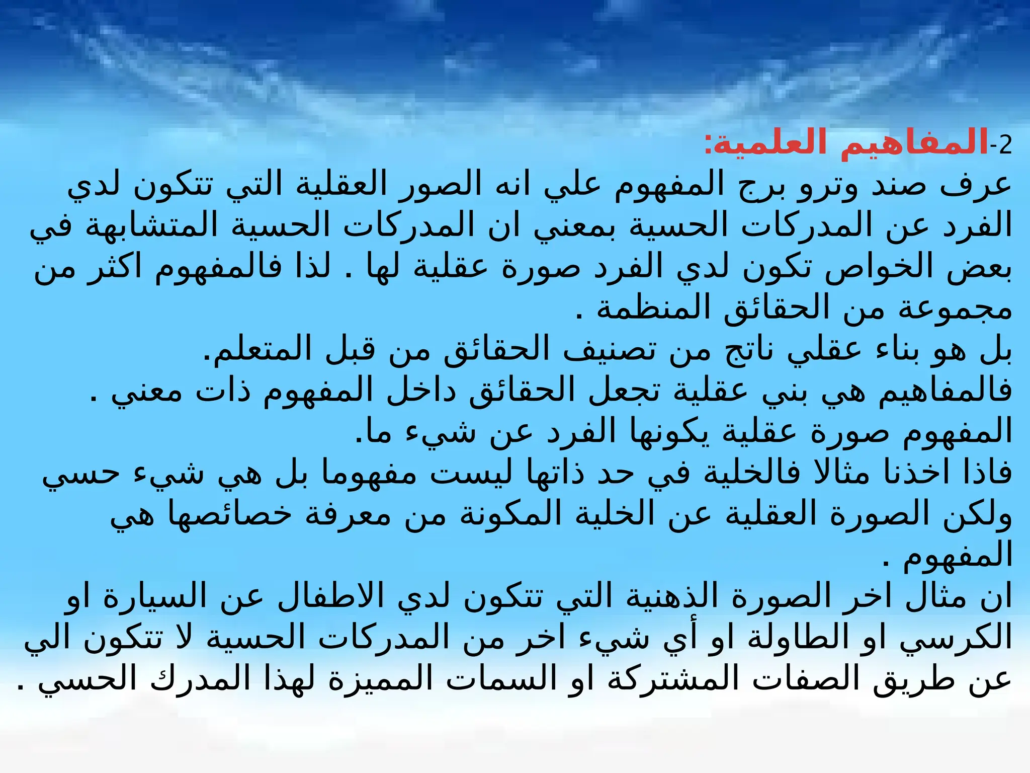 2
-
:‫العلمية‬ ‫المفاهيم‬
‫لدي‬ ‫تتكون‬ ‫التي‬ ‫العقلية‬ ‫الصور‬ ‫انه‬ ‫علي‬ ‫المفهوم‬ ‫برج‬ ‫وترو‬ ‫صند‬ ‫عرف‬
‫في‬ ‫المتشابهة‬ ‫الحسية‬ ‫المدركات‬ ‫ان‬ ‫بمعني‬ ‫الحسية‬ ‫المدركات‬ ‫عن‬ ‫الفرد‬
.
‫من‬ ‫اكثر‬ ‫فالمفهوم‬ ‫لذا‬ ‫لها‬ ‫عقلية‬ ‫صورة‬ ‫الفرد‬ ‫لدي‬ ‫تكون‬ ‫الخواص‬ ‫بعض‬
. ‫المنظمة‬ ‫الحقائق‬ ‫من‬ ‫مجموعة‬
.‫المتعلم‬ ‫قبل‬ ‫من‬ ‫الحقائق‬ ‫تصنيف‬ ‫من‬ ‫ناتج‬ ‫عقلي‬ ‫بناء‬ ‫هو‬ ‫بل‬
. ‫معني‬ ‫ذات‬ ‫المفهوم‬ ‫داخل‬ ‫الحقائق‬ ‫تجعل‬ ‫عقلية‬ ‫بني‬ ‫هي‬ ‫فالمفاهيم‬
.‫ما‬ ‫شيء‬ ‫عن‬ ‫الفرد‬ ‫يكونها‬ ‫عقلية‬ ‫صورة‬ ‫المفهوم‬
‫حسي‬ ‫شيء‬ ‫هي‬ ‫بل‬ ‫مفهوما‬ ‫ليست‬ ‫ذاتها‬ ‫حد‬ ‫في‬ ‫فالخلية‬ ‫مثاال‬ ‫اخذنا‬ ‫فاذا‬
‫هي‬ ‫خصائصها‬ ‫معرفة‬ ‫من‬ ‫المكونة‬ ‫الخلية‬ ‫عن‬ ‫العقلية‬ ‫الصورة‬ ‫ولكن‬
. ‫المفهوم‬
‫او‬ ‫السيارة‬ ‫عن‬ ‫االطفال‬ ‫لدي‬ ‫تتكون‬ ‫التي‬ ‫الذهنية‬ ‫الصورة‬ ‫اخر‬ ‫مثال‬ ‫ان‬
‫الي‬ ‫تتكون‬ ‫ال‬ ‫الحسية‬ ‫المدركات‬ ‫من‬ ‫اخر‬ ‫شيء‬ ‫أي‬ ‫او‬ ‫الطاولة‬ ‫او‬ ‫الكرسي‬
. ‫الحسي‬ ‫المدرك‬ ‫لهذا‬ ‫المميزة‬ ‫السمات‬ ‫او‬ ‫المشتركة‬ ‫الصفات‬ ‫طريق‬ ‫عن‬
 