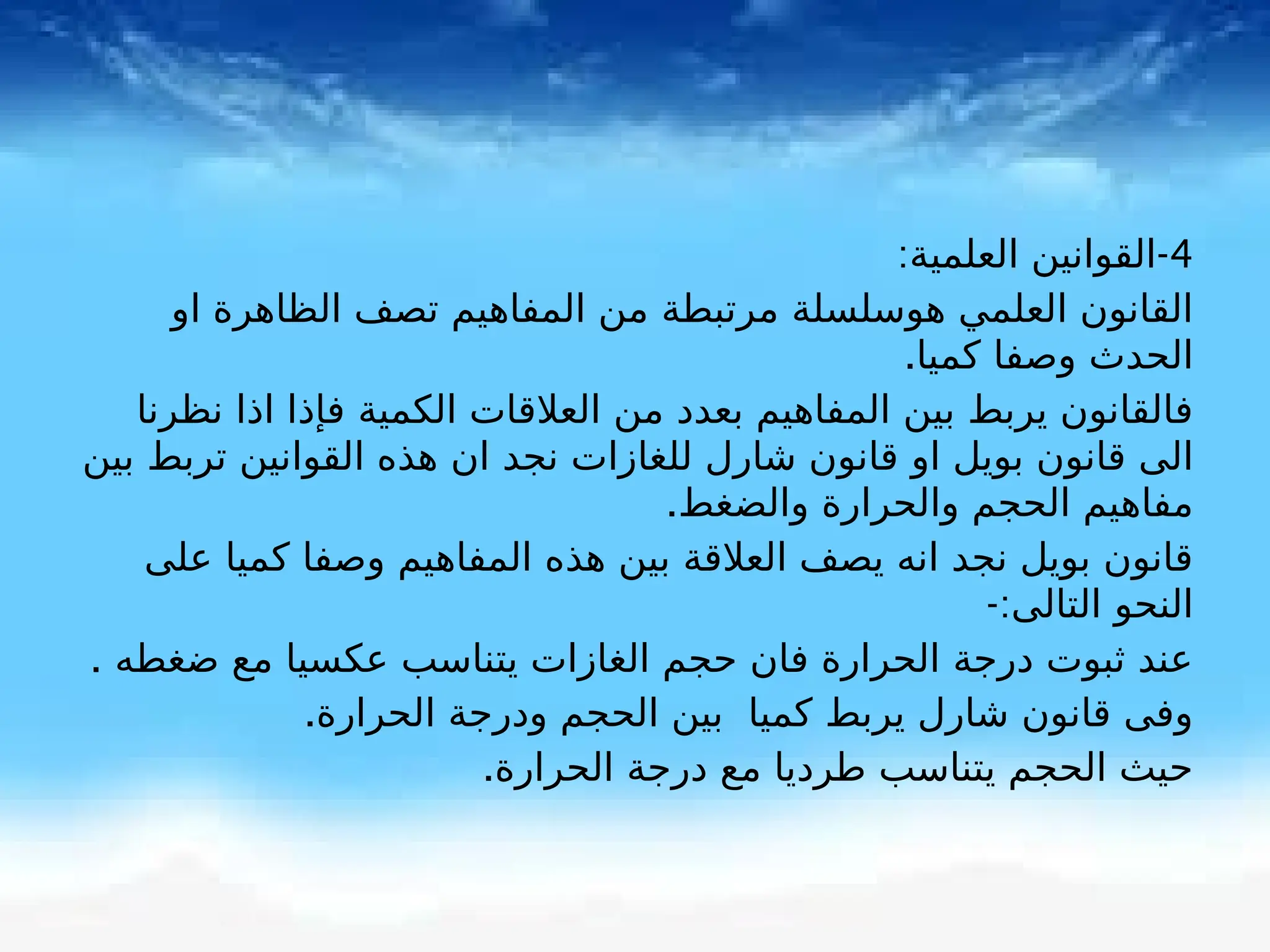 4
-
:‫العلمية‬ ‫القوانين‬
‫او‬ ‫الظاهرة‬ ‫تصف‬ ‫المفاهيم‬ ‫من‬ ‫مرتبطة‬ ‫هوسلسلة‬ ‫العلمي‬ ‫القانون‬
.‫كميا‬ ‫وصفا‬ ‫الحدث‬
‫نظرنا‬ ‫اذا‬ ‫فإذا‬ ‫الكمية‬ ‫العالقات‬ ‫من‬ ‫بعدد‬ ‫المفاهيم‬ ‫بين‬ ‫يربط‬ ‫فالقانون‬
‫بين‬ ‫تربط‬ ‫القوانين‬ ‫هذه‬ ‫ان‬ ‫نجد‬ ‫للغازات‬ ‫شارل‬ ‫قانون‬ ‫او‬ ‫بويل‬ ‫قانون‬ ‫الى‬
.‫والضغط‬ ‫والحرارة‬ ‫الحجم‬ ‫مفاهيم‬
‫على‬ ‫كميا‬ ‫وصفا‬ ‫المفاهيم‬ ‫هذه‬ ‫بين‬ ‫العالقة‬ ‫يصف‬ ‫انه‬ ‫نجد‬ ‫بويل‬ ‫قانون‬
-:‫التالى‬ ‫النحو‬
. ‫ضغطه‬ ‫مع‬ ‫عكسيا‬ ‫يتناسب‬ ‫الغازات‬ ‫حجم‬ ‫فان‬ ‫الحرارة‬ ‫درجة‬ ‫ثبوت‬ ‫عند‬
.‫الحرارة‬ ‫ودرجة‬ ‫الحجم‬ ‫بين‬ ‫كميا‬ ‫يربط‬ ‫شارل‬ ‫قانون‬ ‫وفى‬
.‫الحرارة‬ ‫درجة‬ ‫مع‬ ‫طرديا‬ ‫يتناسب‬ ‫الحجم‬ ‫حيث‬
 