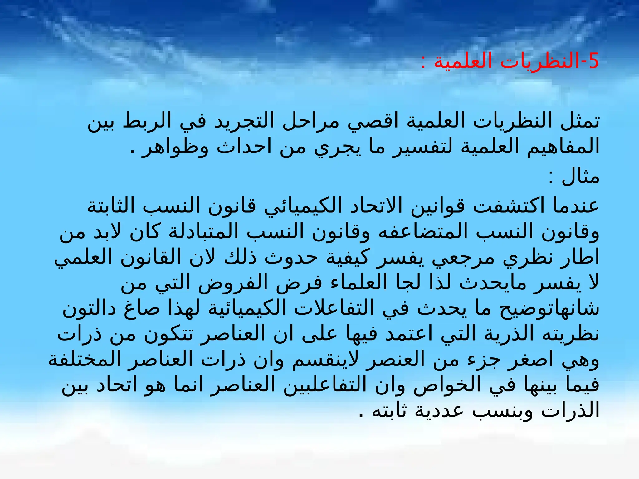 5
-
: ‫العلمية‬ ‫النظريات‬
‫بين‬ ‫الربط‬ ‫في‬ ‫التجريد‬ ‫مراحل‬ ‫اقصي‬ ‫العلمية‬ ‫النظريات‬ ‫تمثل‬
. ‫وظواهر‬ ‫احداث‬ ‫من‬ ‫يجري‬ ‫ما‬ ‫لتفسير‬ ‫العلمية‬ ‫المفاهيم‬
: ‫مثال‬
‫الثابتة‬ ‫النسب‬ ‫قانون‬ ‫الكيميائي‬ ‫االتحاد‬ ‫قوانين‬ ‫اكتشفت‬ ‫عندما‬
‫من‬ ‫البد‬ ‫كان‬ ‫المتبادلة‬ ‫النسب‬ ‫وقانون‬ ‫المتضاعفه‬ ‫النسب‬ ‫وقانون‬
‫العلمي‬ ‫القانون‬ ‫الن‬ ‫ذلك‬ ‫حدوث‬ ‫كيفية‬ ‫يفسر‬ ‫مرجعي‬ ‫نظري‬ ‫اطار‬
‫من‬ ‫التي‬ ‫الفروض‬ ‫فرض‬ ‫العلماء‬ ‫لجا‬ ‫لذا‬ ‫مايحدث‬ ‫يفسر‬ ‫ال‬
‫دالتون‬ ‫صاغ‬ ‫لهذا‬ ‫الكيميائية‬ ‫التفاعالت‬ ‫في‬ ‫يحدث‬ ‫ما‬ ‫شانهاتوضيح‬
‫ذرات‬ ‫من‬ ‫تتكون‬ ‫العناصر‬ ‫ان‬ ‫على‬ ‫فيها‬ ‫اعتمد‬ ‫التي‬ ‫الذرية‬ ‫نظريته‬
‫المختلفة‬ ‫العناصر‬ ‫ذرات‬ ‫وان‬ ‫الينقسم‬ ‫العنصر‬ ‫من‬ ‫جزء‬ ‫اصغر‬ ‫وهي‬
‫بين‬ ‫اتحاد‬ ‫هو‬ ‫انما‬ ‫العناصر‬ ‫التفاعلبين‬ ‫وان‬ ‫الخواص‬ ‫في‬ ‫بينها‬ ‫فيما‬
. ‫ثابته‬ ‫عددية‬ ‫وبنسب‬ ‫الذرات‬
 