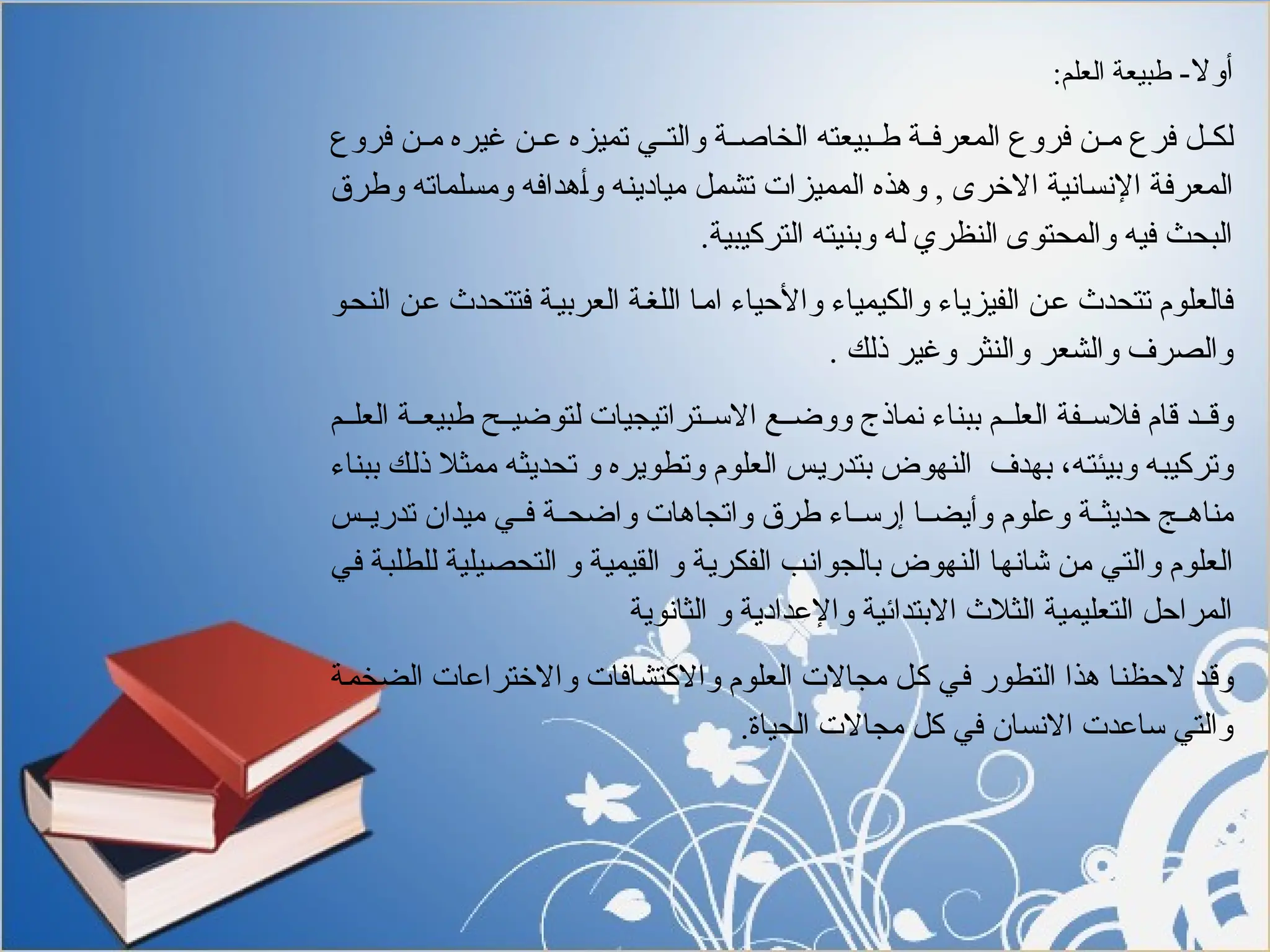 -‫أوال‬
:‫العلم‬ ‫طبيعة‬
‫فروع‬ ‫"ن‬"‫م‬ ‫غيره‬ ‫"ن‬"‫ع‬ ‫تميزه‬ ‫"ي‬"‫والت‬ ‫"ة‬"‫الخاص‬ ‫"بيعته‬"‫ط‬ ‫"ة‬"‫المعرف‬ ‫فروع‬ ‫"ن‬"‫م‬ ‫فرع‬ ‫"ل‬"‫لك‬
‫وطرق‬ ‫"لماته‬‫س‬‫وم‬ ‫"ه‬‫ف‬‫"هدا‬‫أ‬‫و‬ ‫"ه‬‫ن‬‫ميادي‬ ‫"ل‬‫م‬‫تش‬ ‫المميزات‬ ‫وهذه‬ , ‫االخرى‬ ‫"انية‬‫س‬‫اإلن‬ ‫"ة‬‫ف‬‫المعر‬
.‫التركيبية‬ ‫وبنيته‬ ‫له‬ ‫النظري‬ ‫والمحتوى‬ ‫فيه‬ ‫البحث‬
‫"و‬‫ح‬‫الن‬ ‫"ن‬‫ع‬ ‫فتتحدث‬ ‫"ة‬‫ي‬‫العرب‬ ‫"ة‬‫غ‬‫الل‬ ‫"ا‬‫م‬‫ا‬ ‫واألحياء‬ ‫والكيمياء‬ ‫الفيزياء‬ ‫"ن‬‫ع‬ ‫تتحدث‬ ‫فالعلوم‬
. ‫ذلك‬ ‫وغير‬ ‫والنثر‬ ‫والشعر‬ ‫والصرف‬
‫"م‬"‫العل‬ ‫"ة‬"‫طبيع‬ ‫"ح‬"‫لتوضي‬ ‫"تراتيجيات‬"‫االس‬ ‫"ع‬"‫ووض‬ ‫نماذج‬ ‫ببناء‬ ‫"م‬"‫العل‬ ‫"فة‬"‫فالس‬ ‫قام‬ ‫"د‬"‫وق‬
‫ببناء‬ ‫"ك‬‫ل‬‫ذ‬ ‫ممثال‬ ‫"ه‬‫ث‬‫تحدي‬ ‫و‬ ‫وتطويره‬ ‫العلوم‬ ‫"س‬‫ي‬‫بتدر‬ ‫النهوض‬ ‫بهدف‬ ،‫"ه‬‫ت‬‫وبيئ‬ ‫"ه‬‫ب‬‫وتركي‬
‫"س‬"‫تدري‬ ‫ميدان‬ ‫"ي‬"‫ف‬ ‫"ة‬"‫واضح‬ ‫واتجاهات‬ ‫طرق‬ ‫"اء‬"‫إرس‬ ‫"ا‬"‫وأيض‬ ‫وعلوم‬ ‫"ة‬"‫حديث‬ ‫"ج‬"‫مناه‬
‫"ي‬‫ف‬ ‫"ة‬‫ب‬‫للطل‬ ‫"يلية‬‫ص‬‫التح‬ ‫و‬ ‫"ة‬‫ي‬‫القيم‬ ‫و‬ ‫"ة‬‫ي‬‫الفكر‬ ‫"ب‬‫ن‬‫بالجوا‬ ‫النهوض‬ ‫"ا‬‫ه‬‫شان‬ ‫"ن‬‫م‬ ‫"ي‬‫ت‬‫وال‬ ‫العلوم‬
‫الثانوية‬ ‫و‬ ‫واإلعدادية‬ ‫االبتدائية‬ ‫الثالث‬ ‫التعليمية‬ ‫المراحل‬
‫"ة‬‫م‬‫الضخ‬ ‫واالختراعات‬ ‫واالكتشافات‬ ‫العلوم‬ ‫مجاالت‬ ‫"ل‬‫ك‬ ‫"ي‬‫ف‬ ‫التطور‬ ‫هذا‬ ‫"ا‬‫ن‬‫الحظ‬ ‫"د‬‫ق‬‫و‬
.‫الحياة‬ ‫مجاالت‬ ‫كل‬ ‫في‬ ‫االنسان‬ ‫ساعدت‬ ‫والتي‬
 