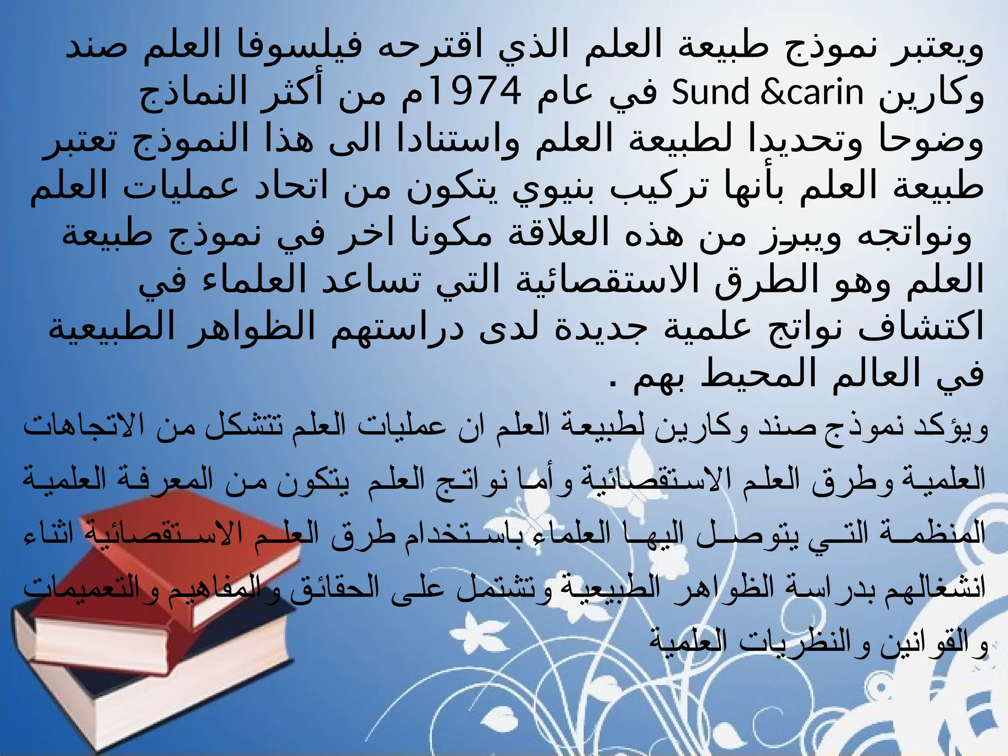 ‫صند‬ ‫العلم‬ ‫فيلسوفا‬ ‫اقترحه‬ ‫الذي‬ ‫العلم‬ ‫طبيعة‬ ‫نموذج‬ ‫ويعتبر‬
‫وكارين‬
Sund &carin
‫عام‬ ‫في‬
1974
‫النماذج‬ ‫أكثر‬ ‫من‬ ‫م‬
‫تعتبر‬ ‫النموذج‬ ‫هذا‬ ‫الى‬ ‫واستنادا‬ ‫العلم‬ ‫لطبيعة‬ ‫وتحديدا‬ ‫وضوحا‬
‫العلم‬ ‫عمليات‬ ‫اتحاد‬ ‫من‬ ‫يتكون‬ ‫بنيوي‬ ‫تركيب‬ ‫بأنها‬ ‫العلم‬ ‫طبيعة‬
‫طبيعة‬ ‫نموذج‬ ‫في‬ ‫اخر‬ ‫مكونا‬ ‫العالقة‬ ‫هذه‬ ‫من‬ ‫ويبرز‬ ‫ونواتجه‬
‫في‬ ‫العلماء‬ ‫تساعد‬ ‫التي‬ ‫االستقصائية‬ ‫الطرق‬ ‫وهو‬ ‫العلم‬
‫الطبيعية‬ ‫الظواهر‬ ‫دراستهم‬ ‫لدى‬ ‫جديدة‬ ‫علمية‬ ‫نواتج‬ ‫اكتشاف‬
. ‫بهم‬ ‫المحيط‬ ‫العالم‬ ‫في‬
‫االتجاهات‬ ‫"ن‬‫م‬ ‫"ل‬‫ك‬‫تتش‬ ‫"م‬‫ل‬‫الع‬ ‫عمليات‬ ‫ان‬ ‫"م‬‫ل‬‫الع‬ ‫"ة‬‫ع‬‫لطبي‬ ‫"ن‬‫ي‬‫وكار‬ ‫"ند‬‫ص‬ ‫نموذج‬ ‫"د‬‫ك‬‫ويؤ‬
‫العلمي"ة‬ ‫المعرف"ة‬ ‫م"ن‬ ‫يتكون‬ ‫العل"م‬ ‫نوات"ج‬ ‫وأم"ا‬ ‫االس"تقصائية‬ ‫العل"م‬ ‫وطرق‬ ‫العلمي"ة‬
‫اثناء‬ ‫االس""تقصائية‬ ‫العل""م‬ ‫طرق‬ ‫باس""تخدام‬ ‫العلماء‬ ‫اليه""ا‬ ‫يتوص""ل‬ ‫الت""ي‬ ‫المنظم""ة‬
‫والتعميمات‬ ‫"م‬‫ي‬‫والمفاه‬ ‫"ق‬‫ئ‬‫الحقا‬ ‫"ى‬‫ل‬‫ع‬ ‫"ل‬‫م‬‫وتشت‬ ‫"ة‬‫ي‬‫الطبيع‬ ‫"ر‬‫ه‬‫الظوا‬ ‫"ة‬‫س‬‫بدرا‬ ‫"م‬‫ه‬‫انشغال‬
‫العلمية‬ ‫والنظريات‬ ‫والقوانين‬
 