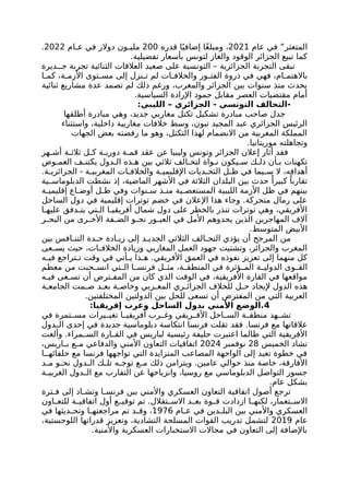 ‫عام‬ ‫في‬ ”‫المتعثر‬
2021
‫قدره‬ ‫ا‬ً‫إضافي‬ ‫ًا‬‫غ‬‫ومبل‬ ،
200
‫ام‬ ‫ع‬ ‫في‬ ‫دوالر‬ ‫ون‬ ‫ملي‬
2022
.
.‫تفضيلية‬ ‫بأسعار‬ ‫لتونس‬ ‫والغاز‬ ‫الوقود‬ ‫الجزائر‬ ‫تبيع‬ ‫كما‬
‫ديرة‬ ‫ج‬ ‫تجربة‬ ‫الثنائية‬ ‫العالقات‬ ‫صعيد‬ ‫على‬ ‫التونسية‬ – ‫الجزائرية‬ ‫التجربة‬ ‫تبقى‬
‫ا‬ ‫كم‬ ،‫ة‬ ‫األزم‬ ‫توى‬ ‫مس‬ ‫إلى‬ ‫نزل‬ ‫ت‬ ‫لم‬ ‫ات‬ ‫والخالف‬ ‫ور‬ ‫الفت‬ ‫ذروة‬ ‫في‬ ‫فهي‬ ،‫ام‬ ‫باالهتم‬
‫ثنائية‬ ‫مشاريع‬ ‫عدة‬ ‫تصمد‬ ‫لم‬ ‫ذلك‬ ‫ورغم‬ ،‫والمغرب‬ ‫الجزائر‬ ‫بين‬ ‫سنوات‬ ‫منذ‬ ‫يحدث‬
.‫السياسية‬ ‫اإلرادة‬ ‫جمود‬ ‫مقابل‬ ‫العصر‬ ‫مقتضيات‬ ‫أمام‬
:‫الليبي‬ – ‫الجزائري‬ - ‫التونسي‬ ‫التحالف‬-
‫أطلقها‬ ‫مبادرة‬ ‫وهي‬ ،‫جديد‬ ‫مغاربي‬ ‫تكتل‬ ‫تشكيل‬ ‫مبادرة‬ ‫صاحب‬ ‫جدل‬
‫واستثناء‬ ،‫داخلية‬ ‫مغاربية‬ ‫خالفات‬ ‫وسط‬ ،‫تبون‬ ‫المجيد‬ ‫عبد‬ ‫الجزائري‬ ‫الرئيس‬
‫الجهات‬ ‫بعض‬ ‫رفضته‬ ‫ما‬ ‫وهو‬ ،‫التكتل‬ ‫لهذا‬ ‫االنضمام‬ ‫من‬ ‫المغربية‬ ‫المملكة‬
.‫موريتانيا‬ ‫وتجاهلته‬
‫هر‬ ‫أش‬ ‫ة‬ ‫ثالث‬ ‫ل‬ ‫ك‬ ‫ة‬ ‫دوري‬ ‫ة‬ ‫قم‬ ‫عقد‬ ‫عن‬ ‫وليبيا‬ ‫وتونس‬ ‫الجزائر‬ ‫إعالن‬ ‫أثار‬ ‫فقد‬
‫وض‬ ‫الغم‬ ‫ف‬ ‫يكتن‬ ‫دول‬ ‫ال‬ ‫ذه‬ ‫ه‬ ‫بين‬ ‫ثالثي‬ ‫الف‬ ‫لتح‬ ‫واة‬ ‫ن‬ ‫يكون‬ ‫س‬ ‫ك‬ ‫ذل‬ ‫أن‬ ‫ب‬ ‫تكهنات‬
.‫ة‬ ‫الجزائري‬ - ‫ة‬ ‫المغربي‬ ‫ات‬ ‫والخالف‬ ‫ة‬ ‫اإلقليمي‬ ‫ديات‬ ‫التح‬ ‫ل‬ ‫ظ‬ ‫في‬ ‫يما‬ ‫س‬ ‫ال‬ ،‫أهدافه‬
‫ية‬ ‫الدبلوماس‬ ‫نشطت‬ ‫إذ‬ ،‫الماضية‬ ‫األشهر‬ ‫في‬ ‫الثالثة‬ ‫البلدان‬ ‫بين‬ ‫حدث‬ ً‫كبيرا‬ ً‫تقاربا‬
‫ة‬ ‫إقليمي‬ ‫اع‬ ‫أوض‬ ‫ل‬ ‫ظ‬ ‫وفي‬ ‫نوات‬ ‫س‬ ‫ذ‬ ‫من‬ ‫ية‬ ‫المستعص‬ ‫الليبية‬ ‫األزمة‬ ‫ظل‬ ‫في‬ ‫بينهم‬
‫الساحل‬ ‫دول‬ ‫في‬ ‫إقليمية‬ ‫توترات‬ ‫خضم‬ ‫في‬ ‫اإلعالن‬ ‫هذا‬ ‫وجاء‬ .‫متحركة‬ ‫رمال‬ ‫على‬
‫ا‬ ‫عليه‬ ‫دفق‬ ‫يت‬ ‫تي‬ ‫ال‬ ‫ا‬ ‫أفريقي‬ ‫شمال‬ ‫دول‬ ‫على‬ ‫بالخطر‬ ‫تنذر‬ ‫توترات‬ ‫وهي‬ ،‫األفريقي‬
‫ر‬ ‫البح‬ ‫من‬ ‫رى‬ ‫األخ‬ ‫فة‬ ‫الض‬ ‫و‬ ‫نح‬ ‫ور‬ ‫العب‬ ‫في‬ ‫األمل‬ ‫يحدوهم‬ ‫الذين‬ ‫المهاجرين‬ ‫آالف‬
.‫المتوسط‬ ‫األبيض‬
‫بين‬ ‫افس‬ ‫التن‬ ‫دة‬ ‫ح‬ ‫ادة‬ ‫زي‬ ‫إلى‬ ‫د‬ ‫الجدي‬ ‫الثالثي‬ ‫الف‬ ‫التح‬ ‫يؤدي‬ ‫أن‬ ‫المرجح‬ ‫من‬
‫عى‬ ‫يس‬ ‫حيث‬ ،‫ات‬ ‫الخالف‬ ‫وزيادة‬ ‫المغاربي‬ ‫العمل‬ ‫جهود‬ ‫وتشتيت‬ ،‫والجزائر‬ ‫المغرب‬
‫ه‬ ‫في‬ ‫تراجع‬ ‫ت‬ ‫وقت‬ ‫في‬ ‫أتي‬ ‫ي‬ ‫ذا‬ ‫ه‬ .‫األفريقي‬ ‫العمق‬ ‫في‬ ‫نفوذه‬ ‫تعزيز‬ ‫إلى‬ ‫منهما‬ ‫كل‬
‫معظم‬ ‫من‬ ‫حبت‬ ‫انس‬ ‫تي‬ ‫ال‬ ‫ا‬ ‫فرنس‬ ‫ل‬ ‫مث‬ ،‫ة‬ ‫المنطق‬ ‫في‬ ‫ؤثرة‬ ‫الم‬ ‫ة‬ ‫الدولي‬ ‫وى‬ ‫الق‬
‫ه‬ ‫في‬ ‫عى‬ ‫تس‬ ‫أن‬ ‫ترض‬ ‫المف‬ ‫من‬ ‫كان‬ ‫الذي‬ ‫الوقت‬ ‫في‬ ،‫األفريقية‬ ‫القارة‬ ‫في‬ ‫مواقعها‬
‫ة‬ ‫الجامع‬ ‫مت‬ ‫ص‬ ‫د‬ ‫بع‬ ‫ة‬ ‫وخاص‬ ‫ربي‬ ‫المغ‬ ‫ري‬ ‫الجزائ‬ ‫للخالف‬ ‫ل‬ ‫ح‬ ‫إليجاد‬ ‫الدول‬ ‫هذه‬
.‫المختلفتين‬ ‫الدولتين‬ ‫بين‬ ‫للحل‬ ‫تسعى‬ ‫أن‬ ‫المفترض‬ ‫من‬ ‫التي‬ ‫العربية‬
4
‫إفريقيا‬ ‫وغرب‬ ‫الساحل‬ ‫بدول‬ ‫األمني‬ ‫الوضع‬.
:
‫في‬ ‫تمرة‬ ‫مس‬ ‫يرات‬ ‫تغي‬ ‫ا‬ ‫أفريقي‬ ‫رب‬ ‫وغ‬ ‫ريقي‬ ‫األف‬ ‫احل‬ ‫الس‬ ‫ة‬ ‫منطق‬ ‫هد‬ ‫تش‬
‫فقد‬ .‫فرنسا‬ ‫مع‬ ‫عالقاتها‬
‫دول‬ ‫ال‬ ‫إحدى‬ ‫في‬ ‫جديدة‬ ‫دبلوماسية‬ ‫انتكاسة‬ ‫فرنسا‬ ‫تقلت‬
‫وألغت‬ .‫مراء‬ ‫الس‬ ‫ارة‬ ‫الق‬ ‫في‬ ‫لباريس‬ ‫رئيسية‬ ‫حليفة‬ ‫اعتبرت‬ ‫طالما‬ ‫التي‬ ‫األفريقية‬
‫الخميس‬ ‫تشاد‬
28
‫نوفمبر‬
2024
،‫اريس‬ ‫ب‬ ‫ع‬ ‫م‬ ‫والدفاعي‬ ‫األمني‬ ‫التعاون‬ ‫اتفاقيات‬
‫ا‬ ‫حلفائه‬ ‫مع‬ ‫فرنسا‬ ‫تواجهها‬ ‫التي‬ ‫المتزايدة‬ ‫المصاعب‬ ‫الواجهة‬ ‫إلى‬ ‫تعيد‬ ‫خطوة‬ ‫في‬
‫د‬ ‫م‬ ‫و‬ ‫نح‬ ‫دول‬ ‫ال‬ ‫ك‬ ‫تل‬ ‫ه‬ ‫توج‬ ‫ع‬ ‫م‬ ‫ذلك‬ ‫ويتزامن‬ .‫عامين‬ ‫حوالي‬ ‫منذ‬ ‫خاصة‬ ،‫األفارقة‬
‫ة‬ ‫الغربي‬ ‫دول‬ ‫ال‬ ‫مع‬ ‫التقارب‬ ‫عن‬ ‫وانزياحها‬ ،‫روسيا‬ ‫مع‬ ‫الدبلوماسي‬ ‫التواصل‬ ‫جسور‬
.‫عام‬ ‫بشكل‬
‫ترة‬ ‫ف‬ ‫إلى‬ ‫اد‬ ‫وتش‬ ‫ا‬ ‫فرنس‬ ‫بين‬ ‫واألمني‬ ‫العسكري‬ ‫التعاون‬ ‫اتفاقية‬ ‫أصول‬ ‫ترجع‬
‫اون‬ ‫للتع‬ ‫ة‬ ‫اتفاقي‬ ‫أول‬ ‫ع‬ ‫توقي‬ ‫تم‬ .‫تقالل‬ ‫االس‬ ‫د‬ ‫بع‬ ‫وة‬ ‫ق‬ ‫ازدادت‬ ‫ا‬ ‫لكنه‬ ،‫تعمار‬ ‫االس‬
‫ام‬ ‫ع‬ ‫في‬ ‫دين‬ ‫البل‬ ‫بين‬ ‫واألمني‬ ‫العسكري‬
1976
‫في‬ ‫ديثها‬ ‫وتح‬ ‫ا‬ ‫مراجعته‬ ‫تم‬ ‫د‬ ‫وق‬ ،
‫عام‬
2019
،‫اللوجستية‬ ‫قدراتها‬ ‫وتعزيز‬ ،‫التشادية‬ ‫المسلحة‬ ‫القوات‬ ‫تدريب‬ ‫لتشمل‬
‫واألمنية‬ ‫العسكرية‬ ‫االستخبارات‬ ‫مجاالت‬ ‫في‬ ‫التعاون‬ ‫إلى‬ ‫باإلضافة‬
.
 