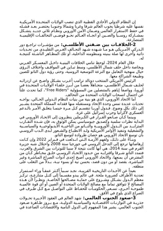 ‫ة‬ ‫األمريكي‬ ‫دة‬ ‫المتح‬ ‫الواليات‬ ‫تنصب‬ ‫الذي‬ ‫القطبية‬ ‫األحادي‬ ‫الدولي‬ ‫النظام‬ ‫إن‬
‫له‬ ‫فش‬ ‫د‬ ‫بع‬ ‫ر‬ ‫يحتض‬ ‫ا‬ ‫وجنوب‬ ‫وشماال‬ ‫وغربا‬ ‫شرقا‬ ‫العالم‬ ‫يجوب‬ ‫شرطيا‬ ‫عليه‬ ‫نفسها‬
‫كل‬ ‫يتش‬ ‫د‬ ‫جدي‬ ‫ثالثي‬ ‫ام‬ ‫ونظ‬ ‫األوروبي‬ ‫األمن‬ ‫مان‬ ‫وض‬ ‫العالمي‬ ‫االستقرار‬ ‫حفظ‬ ‫في‬
‫ة‬ ‫اإلقليمي‬ ‫ات‬ ‫التحالف‬ ‫ى‬ ‫فوض‬ ‫و‬ ‫نح‬ ‫الم‬ ‫الع‬ ‫اه‬ ‫اتج‬ ‫أو‬ ‫ين‬ ‫والص‬ ‫يا‬ ‫روس‬ ‫اركة‬ ‫بمش‬
.‫المتصارعة‬
2
:‫ي‬ ‫األطلس‬ ‫فتي‬ ‫ض‬ ‫بين‬ ‫ات‬ ‫الخالف‬-
‫دور‬ ‫ع‬ ‫تراج‬ ‫رات‬ ‫مؤش‬ ‫من‬
‫من‬ ‫دي‬ ‫التقلي‬ ‫ربي‬ ‫الغ‬ ‫الف‬ ‫التح‬ ‫هد‬ ‫ش‬ ‫هده‬ ‫ش‬ ‫ا‬ ‫م‬ ‫و‬ ‫ه‬ ‫ريكي‬ ‫األم‬ ‫دركي‬ ‫ال‬
‫ديات‬ ‫تح‬
‫ذاتية‬
‫ة‬ ‫كنتيج‬ ‫ئة‬ ‫الناش‬ ‫اهر‬ ‫المظ‬ ‫تلك‬ ‫أو‬ ،‫الداخلية‬ ‫ومنظومته‬ ‫ببنيته‬ ‫صلة‬ ‫لها‬ ‫وأخرى‬
.‫له‬
‫العام‬ ‫خالل‬
2024
‫ربي‬ ‫الغ‬ ‫كر‬ ‫المعس‬ ‫ل‬ ‫داخ‬ ‫ة‬ ‫البيني‬ ‫الخالفات‬ ‫تنامي‬ ‫لوحظ‬ ،
‫رؤى‬ ‫ال‬ ‫واختالف‬ ‫ف‬ ‫المواق‬ ‫في‬ ‫اين‬ ‫تب‬ ‫وسط‬ ،‫األطلسي‬ ‫شمال‬ ‫حلف‬ ‫داخل‬ ‫وبخاصة‬
‫للصين‬ ‫الناتو‬ ‫دول‬ ‫رؤية‬ ‫وحتى‬ ،‫الروسية‬ ‫التوسعية‬ ‫النزعة‬ ‫مع‬ ‫التعامل‬ ‫منهجية‬ ‫حيال‬
.‫معها‬ ‫الشراكة‬ ‫وطبيعة‬
‫ه‬ ‫ازدرائ‬ ‫عن‬ ‫ح‬ ‫واض‬ ‫كل‬ ‫بش‬ ‫رب‬ ‫أع‬ ‫ترامب‬ ‫دونالد‬ ‫المنتخب‬ ‫األمريكي‬ ‫الرئيس‬
‫في‬ ‫دة‬ ‫المتح‬ ‫ات‬ ‫الوالي‬ ‫اء‬ ‫حلف‬ ‫رز‬ ‫أب‬ ‫من‬ ً‫ا‬ ‫بعض‬ً ‫اهال‬ ‫متج‬ ،‫ي‬ ‫األطلس‬ ‫مال‬ ‫ش‬ ‫ف‬ ‫لحل‬
" ‫المسؤولية‬ ‫من‬ ‫بالمتنصلين‬ ‫إياهم‬ ً‫وواصفا‬ ،‫أوروبا‬
Free Riders
ً‫علنا‬ ‫تحدث‬ ‫كما‬ ،"
.‫التحالف‬ ‫من‬ ‫المتحدة‬ ‫الواليات‬ ‫انسحاب‬ ‫احتمال‬ ‫عن‬
‫ه‬ ‫يواج‬ ،‫الي‬ ‫الح‬ ‫دولي‬ ‫ال‬ ‫النظام‬ ‫بنيات‬ ‫من‬ ‫بنية‬ ‫هو‬ ‫الذي‬ ،‫األوروبي‬ ‫االتحاد‬ ‫أما‬
‫ير‬ ‫يش‬ ‫المتحدة‬ ‫المملكة‬ ‫فقدانه‬ ‫منها‬ ‫ومستقبله‬ ‫االتحاد‬ ‫وحدة‬ ‫تمس‬ ‫عديدة‬ ‫تحديات‬
.‫وضوح‬ ‫بكل‬ ‫ذلك‬ ‫إلى‬
‫دعم‬ ‫بال‬ ‫ر‬ ‫األم‬ ‫ق‬ ‫يتعل‬ ‫ا‬ ‫حينم‬ ‫رة‬ ‫م‬ ‫ل‬ ‫ك‬ ‫م‬ ‫تنقس‬ ‫ا‬ ‫أورب‬ ‫دول‬ ‫ف‬
.‫غزة‬ ‫على‬ ‫إسرائيل‬ ‫وحرب‬ ‫ألكرانيا‬ ‫العسكري‬
‫في‬ ‫األوروبي‬ ‫اد‬ ‫االتح‬ ‫إلى‬ ‫رون‬ ‫ينظ‬ ‫رملين‬ ‫الك‬ ‫في‬ ‫رار‬ ‫الق‬ ‫انعو‬ ‫ص‬ ‫ان‬ ‫ك‬ ‫وبينما‬
‫ارب‬ ‫التق‬ ‫دة‬ ‫ش‬ ‫فإن‬ ،‫به‬ ‫الوثوق‬ ‫يمكن‬ ‫جيوسياسي‬ ‫وكصديق‬ ‫سلمية‬ ‫نظرات‬ ‫البداية‬
‫ية‬ ‫والسياس‬ ‫ة‬ ‫األيديولوجي‬ ‫ة‬ ‫الناحي‬ ‫من‬ ‫اتو‬ ‫والن‬ ‫ة‬ ‫األوروبي‬ ‫دول‬ ‫ال‬ ‫بين‬ ‫د‬ ‫المتزاي‬
‫ي‬ ‫الروس‬ ‫دب‬ ‫ال‬ ‫دى‬ ‫ل‬ ‫عور‬ ‫والش‬ ‫اع‬ ‫االنطب‬ ‫د‬ ‫ول‬ ‫األمريكية‬ ‫األوامر‬ ‫وتنفيذ‬ ‫والتشغيلية‬
.‫الناتو‬ ‫لتوسع‬ ‫طروادة‬ ‫حصان‬ ‫هو‬ ‫األوروبي‬ ‫االتحاد‬ ‫توسع‬ ‫بأن‬
‫براير‬ ‫ف‬ ‫في‬ ‫دلعت‬ ‫ان‬ ‫تي‬ ‫ال‬ ‫ة‬ ‫األزم‬ ‫ولفهم‬ ،‫ك‬ ‫ذل‬ ‫على‬ ً‫ء‬‫ا‬ ‫وبن‬
2022
‫انت‬ ‫ك‬ ‫وإن‬
‫سنة‬ ‫جورجيا‬ ‫في‬ ‫الروسي‬ ‫التدخل‬ ‫إلى‬ ‫ترجع‬ ‫إرهاصاتها‬
2008
‫جزيرة‬ ‫شبه‬ ‫واحتالل‬
‫سنة‬ ‫في‬ ‫القرم‬
2014
،‫والغرب‬ ‫الشرق‬ ‫بين‬ ‫للتوترات‬ ‫سببا‬ ‫ال‬ ‫نتيجة‬ ‫كانت‬ ‫أنها‬ ‫هي‬ ،
‫من‬ ‫ان‬ ‫ك‬ ‫اطر‬ ‫مخ‬ ‫ق‬ ‫خل‬ ‫ي‬ ‫الروس‬ ‫اد‬ ‫االتح‬ ‫دود‬ ‫ح‬ ‫من‬ ‫ه‬ ‫واقتراب‬ ‫رقا‬ ‫ش‬ ‫الناتو‬ ‫فتمدد‬
‫وغير‬ ‫المباشرة‬ ‫الصراع‬ ‫أدوات‬ ‫إحدى‬ ‫أصبح‬ ‫األوروبي‬ ‫واالتحاد‬ ،‫يمنعها‬ ‫أن‬ ‫المفترض‬
‫على‬ ‫التغلب‬ ‫من‬ً ‫دال‬ ‫ب‬ ،‫ة‬ ‫ني‬ ‫بسوء‬ ‫أو‬ ‫نية‬ ‫بحسن‬ ،‫قصد‬ ‫دون‬ ‫من‬ ‫أو‬ ‫بقصد‬ ،‫المباشرة‬
.‫منطقه‬
‫تمرار‬ ‫اس‬ ‫وراء‬ ً‫ا‬ ‫عمق‬ ‫ثر‬ ‫أك‬ ً‫ببا‬ ‫س‬ ‫د‬ ‫نج‬ ،‫ة‬ ‫القريب‬ ‫ة‬ ‫التاريخي‬ ‫داث‬ ‫األح‬ ‫عن‬ ً‫بعيدا‬
‫ز‬ ‫ترك‬ ،‫ة‬ ‫متنازع‬ ‫ل‬ ‫كت‬ ‫إلى‬ ً‫ما‬ ‫مقس‬ ‫يبدو‬ ‫عالم‬ ‫في‬ .‫ملحة‬ ‫كضرورة‬ ‫األطراف‬ ‫تعددية‬
‫ذه‬ ‫ه‬ ‫ألن‬ ً‫را‬ ‫ونظ‬ .‫ة‬ ‫الخاص‬ ‫الحها‬ ‫مص‬ ‫ة‬ ‫حماي‬ ‫على‬ ‫روع‬ ‫مش‬ ‫كل‬ ‫بش‬ ‫دول‬ ‫ال‬ ‫معظم‬
‫ة‬ ‫عالمي‬ ‫قوة‬ ‫أي‬ ‫أو‬ ‫الصين‬ ‫أو‬ ‫المتحدة‬ ‫الواليات‬ ‫مصالح‬ ‫مع‬ ً‫تماما‬ ‫تتوافق‬ ‫ال‬ ‫المصالح‬
‫في‬ ‫رف‬ ‫ط‬ ‫ل‬ ‫ك‬ ‫ع‬ ‫م‬ ‫ل‬ ‫التواص‬ ‫على‬ ‫اظ‬ ‫للحف‬ ‫ات‬ ‫الحكوم‬ ‫عى‬ ‫تس‬ ،‫رى‬ ‫أخ‬ ‫ة‬ ‫طموح‬
.‫األفق‬ ‫في‬ ‫يلوح‬ ‫الذي‬ ‫الصراع‬
3
:‫العالمي‬ ‫الجنوب‬ ‫صعود‬-
‫والت‬ ‫تح‬ ‫يرة‬ ‫األخ‬ ‫العقود‬ ‫في‬ ‫العالم‬ ‫شهد‬
‫عود‬ ‫ص‬ ‫اهرة‬ ‫ظ‬ ‫روز‬ ‫ب‬ ‫ع‬ ‫م‬ ،‫ة‬ ‫الدولي‬ ‫ية‬ ‫والسياس‬ ‫ادية‬ ‫االقتص‬ ‫ات‬ ‫التوازن‬ ‫في‬ ‫ة‬ ‫جذري‬
‫في‬ ‫الصاعدة‬ ‫واالقتصادات‬ ‫النامية‬ ‫الدول‬ ‫إلى‬ ‫المفهوم‬ ‫هذا‬ ‫يشير‬ .‫العالمي‬ ‫الجنوب‬
 