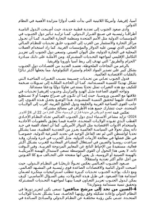 ‫النظام‬ ‫في‬ ‫األهمية‬ ‫متزايدة‬ ‫ا‬ً‫أدوار‬ ‫تلعب‬ ‫بدأت‬ ‫التي‬ ‫الالتينية‬ ‫وأمريكا‬ ،‫إفريقيا‬ ،‫آسيا‬
.‫الدولي‬
‫ة‬ ‫النامي‬ ‫دول‬ ‫ال‬ ‫بحت‬ ‫أص‬ ‫حيث‬ ،‫جديدة‬ ‫قطبية‬ ‫تعددية‬ ‫إلى‬ ‫الجنوب‬ ‫صعود‬ ‫وأدى‬
‫في‬ ‫وب‬ ‫الجن‬ ‫دول‬ ‫أثير‬ ‫ت‬ ‫د‬ ‫تزاي‬ ‫ا‬ ‫كم‬ ،‫دولي‬ ‫ال‬ ‫رار‬ ‫الق‬ ‫نع‬ ‫ص‬ ‫في‬ ‫ية‬ ‫رئيس‬ ‫ا‬ ً‫ف‬‫أطرا‬
‫أن‬ ‫ا‬ ‫كم‬ .‫ة‬ ‫العالمي‬ ‫التجارة‬ ‫ومنظمة‬ ‫المتحدة‬ ‫األمم‬ ‫مثل‬ ‫الدولية‬ ‫المؤسسات‬
‫ول‬ ‫تح‬
‫الي‬ ‫الم‬ ‫ام‬ ‫للنظ‬ ‫ديات‬ ‫تح‬ ‫ق‬ ‫خل‬ ‫وب‬ ‫الجن‬ ‫إلى‬ ‫الغرب‬ ‫من‬ ‫واالستثمار‬ ‫التجارة‬ ‫مراكز‬
‫العمالت‬ ‫استخدام‬ ‫زاد‬ ‫كما‬ .‫الغربية‬ ‫والمؤسسات‬ ‫الدوالر‬ ‫عليه‬ ‫تهيمن‬ ‫الذي‬ ‫العالمي‬
.‫الصيني‬ ‫اليوان‬ ‫مثل‬ ،‫الدولية‬ ‫التجارة‬ ‫في‬ ‫المحلية‬
‫ز‬ ‫تعزي‬ ‫إلى‬ ‫الجنوب‬ ‫دول‬ ‫وتسعى‬
‫ادرة‬ ‫مب‬ ‫ك‬ ‫ذل‬ ‫على‬ ‫ة‬ ‫األمثل‬ ‫ومن‬ .‫تركة‬ ‫المش‬ ‫ديات‬ ‫التح‬ ‫لمواجهة‬ ‫اإلقليمي‬ ‫التكامل‬
.‫وإفريقيا‬ ‫بأوروبا‬ ‫آسيا‬ ‫ربط‬ ‫إلى‬ ‫تهدف‬ ‫التي‬ "‫والطريق‬ ‫"الحزام‬
‫وب‬ ‫الجن‬ ‫دول‬ ‫ادات‬ ‫اقتص‬ ‫من‬ ‫د‬ ‫العدي‬ ‫د‬ ‫تعتم‬ ،‫الملحوظة‬ ‫النجاحات‬ ‫من‬ ‫بالرغم‬
‫ا‬ً‫أثر‬ ‫ت‬ ‫ثر‬ ‫أك‬ ‫يجعلها‬ ‫مما‬ ،‫التكنولوجيا‬ ‫واستيراد‬ ‫الخام‬ ‫المواد‬ ‫تصدير‬ ‫على‬ ‫كبير‬ ‫بشكل‬
.‫العالمية‬ ‫االقتصادية‬ ‫بالتقلبات‬
‫تي‬ ‫ال‬ ‫ة‬ ‫المناخي‬ ‫يرات‬ ‫التغ‬ ‫بب‬ ‫بس‬ ‫يمة‬ ‫جس‬ ‫ديات‬ ‫تح‬ ‫من‬ ‫اني‬ ‫تع‬ ‫الجنوب‬ ‫فدول‬
‫خمة‬ ‫ض‬ ‫ويالت‬ ‫تم‬ ‫إلى‬ ‫ة‬ ّ‫ح‬‫المل‬ ‫ة‬ ‫الحاج‬ ‫أن‬ ‫ا‬ ‫كم‬ .‫تدامة‬ ‫المس‬ ‫ة‬ ‫للتنمي‬ ‫ا‬ً‫د‬‫تهدي‬ ‫تشكل‬
.‫ا‬ً‫م‬‫مستدا‬ ‫ا‬ً‫م‬‫ودع‬ ‫ا‬ً‫دولي‬ ‫ا‬ً‫تعاون‬ ‫يستدعي‬ ‫ا‬ً‫تحدي‬ ‫تمثل‬ ‫التغيرات‬ ‫هذه‬ ‫مع‬ ‫للتكيف‬
‫في‬ ‫ديات‬ ‫تح‬ ‫ا‬ ‫إفريقي‬ ‫وب‬ ‫وجن‬ ‫ل‬ ‫والبرازي‬ ‫د‬ ‫الهن‬ ‫ل‬ ‫مث‬ ‫الصاعدة‬ ‫القوى‬ ‫وتواجه‬
‫تطيع‬ ‫تس‬ ‫ال‬ ‫أو‬ ‫ا‬ ‫معهم‬ ‫راع‬ ‫ص‬ ‫في‬ ‫ون‬ ‫تك‬ ‫أن‬ ‫ا‬ ‫إم‬ ‫حيث‬ ،‫يا‬ ‫وروس‬ ‫ين‬ ‫الص‬ ‫مع‬ ‫عالقتها‬
‫إلى‬ ،‫وى‬ ‫الق‬ ‫ذه‬ ‫ه‬ ‫ل‬ ‫يجع‬ ‫ع‬ ‫الوض‬ ‫ذا‬ ‫ه‬ .‫ودة‬ ‫المنش‬ ‫ة‬ ‫التنمي‬ ‫لتحقيق‬ ‫عليهما‬ ‫االعتماد‬
‫ات‬ ‫الوالي‬ ‫إلى‬ ‫أقرب‬ ،‫العربية‬ ‫الخليج‬ ‫ودول‬ ‫والحليفة‬ ‫الغربية‬ ‫الصناعية‬ ‫القوى‬ ‫جانب‬
.‫مشتركة‬ ‫مصالح‬ ‫في‬ ‫األطراف‬ ‫هذه‬ ‫جميع‬ ‫تتشارك‬ ‫حيث‬ ،‫المتحدة‬
‫قمة‬ ‫تعكس‬
‫من‬ ‫ترة‬ ‫الف‬ ‫خالل‬ ،‫ية‬ ‫الروس‬ ‫ازان‬ ‫ق‬ ‫ة‬ ‫مدين‬ ‫في‬ ‫بريكس‬ ‫ال‬ ‫ع‬ ‫تجم‬
22
‫إلى‬
24
‫وبر‬ ‫أكت‬
2024
‫؛‬
‫ادي‬ ‫األح‬ ‫ام‬ ‫النظ‬ ‫اه‬ ‫تج‬ ‫المي‬ ‫الع‬ ‫وب‬ ‫الجن‬ ‫دول‬ ‫دى‬ ‫ل‬ ‫تياء‬ ‫االس‬ ‫مشاعر‬ ‫تزايد‬
‫ة‬ ‫األحادي‬ ‫ات‬ ‫بالعقوب‬ ‫ق‬ ‫يتعل‬ ‫ا‬ ‫فيم‬ ‫ة‬ ‫خاص‬ ،‫دة‬ ‫المتح‬ ‫ات‬ ‫الوالي‬ ‫وده‬ ‫تق‬ ‫ذي‬ ‫ال‬ ‫القطب‬
‫د‬ ‫ح‬ ‫في‬ ‫القمة‬ ‫انعقاد‬ ‫أن‬ ‫كما‬ .‫األمريكي‬ ‫الدوالر‬ ‫مثل‬ ‫االقتصادية‬ ‫األدوات‬ ‫واستخدام‬
‫كل‬ ‫يش‬ ‫ا‬ ‫مم‬ ،‫ة‬ ‫القطبي‬ ‫ة‬ ‫التعددي‬ ‫من‬ ‫زز‬ ‫يع‬ ‫ة‬ ‫العالمي‬ ‫ة‬ ‫السياس‬ ‫في‬ً ‫تحوال‬ ‫يمثل‬ ‫ذاته‬
ً‫ا‬ ‫خصوص‬ ،‫الدولية‬ ‫الشرعية‬ ‫تحديد‬ ‫في‬ ‫الوحيد‬ ‫الفاعل‬ ‫تعد‬ ‫لم‬ ‫التي‬ ‫لواشنطن‬ ً‫تحديا‬
‫د‬ ‫وق‬ .‫ان‬ ‫ولبن‬ ‫زة‬ ‫غ‬ ‫في‬ ‫رب‬ ‫الح‬ ‫ل‬ ‫مث‬ ،‫الدولية‬ ‫األزمات‬ ‫معالجة‬ ‫في‬ ‫فشلها‬ ‫ظل‬ ‫في‬
‫ثر‬ ‫أك‬ ‫كل‬ ‫بش‬ ‫رب‬ ‫للغ‬ ‫ة‬ ‫المعادي‬ ‫اعر‬ ‫المش‬ ‫تغالل‬ ‫اس‬ ‫في‬ ‫ين‬ ‫والص‬ ‫يا‬ ‫روس‬ ‫اعدت‬ ‫س‬
‫وقت‬ ‫ال‬ ‫وفي‬ .‫ة‬ ‫الغربي‬ ‫المزدوجة‬ ‫المعايير‬ ‫عن‬ ‫الناتج‬ ‫اإلحباط‬ ‫من‬ ً‫ة‬‫مستفيد‬ ،‫فعالية‬
‫ة‬ ‫األمريكي‬ ‫الهيمنة‬ ‫الستبدال‬ ‫تسعى‬ ‫المتوسطة‬ ‫القوى‬ ‫أن‬ ‫التحول‬ ‫هذا‬ ‫يعني‬ ‫ال‬ ،‫ذاته‬
‫وتين‬ ‫الق‬ ‫كال‬ ‫ع‬ ‫م‬ ‫الف‬ ‫التح‬ ‫على‬ ‫منفتحة‬ ‫أنها‬ ‫يعني‬ ‫بل‬ ،‫الروسية‬ ‫أو‬ ‫الصينية‬ ‫بالهيمنة‬
.ً ‫واستقالال‬ ‫تعددية‬ ‫أكثر‬ ‫عالم‬ ‫أجل‬ ‫من‬
‫حيث‬ ،‫دولي‬ ‫ال‬ ‫ام‬ ‫النظ‬ ‫في‬ ‫ا‬ ً‫تاريخي‬ ‫اًل‬‫و‬ ‫تح‬ ‫يعكس‬ ‫المي‬ ‫الع‬ ‫وب‬ ‫الجن‬ ‫عود‬ ‫ص‬
.‫المي‬ ‫الع‬ ‫هد‬ ‫المش‬ ‫في‬ ‫ية‬ ‫رئيس‬ ‫قوى‬ ‫الصاعدة‬ ‫واالقتصادات‬ ‫النامية‬ ‫الدول‬ ‫أصبحت‬
‫مان‬ ‫لض‬ ‫رة‬ ‫مبتك‬ ‫تراتيجيات‬ ‫اس‬ ‫تتطلب‬ ‫يرة‬ ‫كب‬ ‫ديات‬ ‫تح‬ ‫وب‬ ‫الجن‬ ‫ه‬ ‫يواج‬ ،‫ك‬ ‫ذل‬ ‫ومع‬
‫ف‬ ‫كي‬ :‫ي‬ ‫األساس‬ ‫ؤال‬ ‫الس‬ ‫يبقى‬ ،‫والت‬ ‫التح‬ ‫ذه‬ ‫ه‬ ‫ل‬ ‫ظ‬ ‫في‬ .‫عود‬ ‫الص‬ ‫هذا‬ ‫استدامة‬
‫تركة‬ ‫المش‬ ‫ديات‬ ‫التح‬ ‫ة‬ ‫لمواجه‬ ‫ا‬ ‫بينه‬ ‫ا‬ ‫فيم‬ ‫اون‬ ‫التع‬ ‫ز‬ ‫تعزي‬ ‫وب‬ ‫الجن‬ ‫دول‬ ‫ل‬ ‫يمكن‬
‫ومتوازنة؟‬ ‫مستدامة‬ ‫تنمية‬ ‫وتحقيق‬
4
-
‫تحد‬ ‫من‬ ‫الصين‬
:‫منافس‬ ‫مرشح‬ ‫إلى‬
‫في‬ ‫دورها‬ ‫لتعزيز‬ ‫بكين‬ ‫تسعى‬
‫ات‬ ‫للوالي‬ ً‫ديا‬ ‫تح‬ ‫كل‬ ‫يش‬ ‫ا‬ ‫مم‬ ،‫ة‬ ‫الخاص‬ ‫ا‬ ‫رؤيته‬ ‫وفق‬ ‫تشكيله‬ ‫وإعادة‬ ‫الدولي‬ ‫النظام‬
‫في‬ ‫ائدة‬ ‫الس‬ ‫ادئ‬ ‫والمب‬ ‫دولي‬ ‫ال‬ ‫ام‬ ‫النظ‬ ‫عن‬ ‫ة‬ ‫مختلف‬ ‫ة‬ ‫رؤي‬ ‫بكين‬ ‫نى‬ ‫تتب‬ .‫دة‬ ‫المتح‬
 