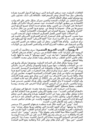 ‫ادة‬ ‫بقي‬ ‫ة‬ ‫الغربي‬ ‫دول‬ ‫ال‬ ‫ا‬ ‫له‬ ‫روج‬ ‫ت‬ ‫تي‬ ‫ال‬ ‫ادئ‬ ‫المب‬ ‫رفض‬ ‫ت‬ ‫حيث‬ ،‫ة‬ ‫الدولي‬ ‫ات‬ ‫العالق‬
‫بكين‬ ‫اون‬ ‫تتع‬ ،‫ك‬ ‫ذل‬ ‫إلى‬ ‫باإلضافة‬ .‫الديمقراطية‬ ‫ونشر‬ ‫التدخل‬ ‫مبدأ‬ ‫مثل‬ ،‫واشنطن‬
.‫الحالي‬ ‫النظام‬ ‫هيكل‬ ‫لتغيير‬ ‫موسكو‬ ‫مع‬
‫وانب‬ ‫الج‬ ‫على‬ ‫خاص‬ ‫بشكل‬ ‫سيركز‬ ‫والصين‬ ‫المتحدة‬ ‫الواليات‬ ‫بين‬ ‫المقبل‬ ‫الصراع‬
‫ل‬ ‫تقلي‬ ‫إلى‬ ً‫ا‬ ‫حالي‬ ‫ا‬ ‫أمريك‬ ‫عى‬ ‫تس‬ ‫حيث‬ ،‫دة‬ ‫المتح‬ ‫ات‬ ‫الوالي‬ ‫ور‬ ‫منظ‬ ‫من‬ ‫االقتصادية‬
‫تي‬ ‫ال‬ ‫لع‬ ‫الس‬ ‫ع‬ ‫جمي‬ ‫إلنتاج‬ ‫جديدة‬ ‫مصانع‬ ‫وفتح‬ ،‫الصين‬ ‫من‬ ‫الواردات‬ ‫على‬ ‫اعتمادها‬
‫ادرة‬ ‫مب‬ ‫خالل‬ ‫من‬ ‫ين‬ ‫الص‬ ‫وذ‬ ‫نف‬ ‫توسع‬ ‫من‬ ‫لوحظ‬ ‫ما‬ ‫خصوصا‬ .‫هناك‬ ‫من‬ ‫تستوردها‬
.‫الدولية‬ ‫االقتصادية‬ ‫المؤسسات‬ ‫في‬ ‫المتزايد‬ ‫ودورها‬ ،"‫والطريق‬ ‫"الحزام‬
‫رب‬ ‫أق‬ ‫بحت‬ ‫أص‬ ‫تايوان‬ ‫الستعادة‬ ‫العسكري‬ ‫للعمل‬ ‫الصين‬ ‫لجوء‬ ‫احتماالت‬ ‫إن‬
‫في‬ ‫ه‬ ‫لتايبي‬ ‫ريكي‬ ‫األم‬ ‫كري‬ ‫العس‬ ‫دعم‬ ‫ال‬ ‫تمرار‬ ‫اس‬ ‫ل‬ ‫ظ‬ ‫في‬ ‫يما‬ ‫الس‬ ،‫ى‬ ‫مض‬ ‫ا‬ ‫مم‬
‫في‬ ‫ا‬ ‫لتوريطه‬ ‫لها‬ ‫المعد‬ "‫األمريكي‬ ‫"الفخ‬ ‫جيدا‬ ‫تدرك‬ ‫األخيرة‬ ‫أن‬ ‫بيد‬ ،‫بكين‬ ‫مواجهة‬
.‫عسكري‬ ‫نزاع‬
،‫التوتر‬ ‫هذا‬ ‫وأمام‬
‫وبى‬ ‫الجن‬ ‫الصين‬ ‫بحر‬ ‫منطقة‬ ‫تكون‬ ‫أن‬ ‫ينتظر‬
‫ات‬ ‫الوالي‬ ‫بين‬ ‫كري‬ ‫العس‬ ‫افس‬ ‫والتن‬ ‫ادم‬ ‫الق‬ ‫راع‬ ‫الص‬ ‫ة‬ ‫منطق‬ ‫هي‬ ‫يفيك‬ ‫باس‬ ‫واالندو‬
.‫والصين‬ ‫المتحدة‬
5
:‫رد‬ ‫المتم‬ ‫ريح‬ ‫الج‬ ‫دب‬ ‫ال‬ ...‫روسيا‬-
‫رب‬ ‫الح‬ ‫أن‬ ‫ون‬ ‫محلل‬ ‫رى‬ ‫ي‬
"‫الم‬ ‫الع‬ ‫رطي‬ ‫ش‬ ‫ام‬ ‫"نظ‬ ‫رزخي‬ ‫ب‬ ‫بين‬ ‫التصادم‬ ‫نقطة‬ ‫كانت‬ ،‫أوكرانيا‬ ‫على‬ ‫الروسية‬
‫ا‬ ‫فإم‬ .‫قبلها‬ ‫ما‬ ‫يشبه‬ ‫ال‬ "‫موسكو‬-‫"كييف‬ ‫حرب‬ ‫بعد‬ ‫فما‬ ،"‫المنشود‬ ‫موسكو‬ ‫و"نظام‬
،‫اب‬ ‫األقط‬ ‫دد‬ ‫متع‬ ‫دولي‬ ‫ام‬ ‫نظ‬ ‫ا‬ ‫وإم‬ ‫واشنطن‬ ‫بزعامة‬ ‫القطب‬ ‫أحادي‬ ‫عالمي‬ ‫نظام‬
.‫موسكو‬ ‫لمنظور‬ ‫وفقا‬
‫في‬ ‫ع‬ ‫واس‬ ‫كل‬ ‫بش‬ ‫ا‬ ‫ووجوده‬ ،‫ة‬ ‫الدولي‬ ‫احة‬ ‫الس‬ ‫إلى‬ ‫فعال‬ ‫بشكل‬ ‫روسيا‬ ‫عودة‬
‫الي‬ ‫بالت‬ .‫رى‬ ‫أخ‬ ‫وأماكن‬ ‫والسودان‬ ‫وليبيا‬ ‫سوريا‬ ‫منها‬ ،‫والملفات‬ ‫الساحات‬ ‫من‬ ‫عدد‬
،‫دة‬ ‫الجدي‬ ‫ية‬ ‫الروس‬ ‫ية‬ ‫الدبلوماس‬ ‫في‬ ‫ة‬ ‫ملحوظ‬ ‫والت‬ ‫تح‬ ‫تعكس‬ ‫انت‬ ‫ك‬ ‫ا‬ ‫كله‬ ‫ذه‬ ‫ه‬
‫ذا‬ ‫ه‬ ‫أصبح‬ ‫مؤخرا‬ ‫لكن‬ ،‫المتغيرات‬ ‫هذه‬ ‫إنكار‬ ‫وتكرارا‬ ‫مرارا‬ ‫حاول‬ ‫الغرب‬ ‫أن‬ ‫ورغم‬
‫أن‬ ‫عن‬ ‫نين‬ ‫معل‬ ،‫ة‬ ‫المهم‬ ‫ية‬ ‫السياس‬ ‫ادات‬ ‫القي‬ ‫بعض‬ ‫ل‬ ‫قب‬ ‫من‬ ‫تداوله‬ ‫يتم‬ ‫الموضوع‬
‫ان‬ ‫األرك‬ ‫ة‬ ‫هيئ‬ ‫رئيس‬ ‫و‬ ‫ه‬ ‫ال‬ ‫مث‬ ‫رز‬ ‫أب‬ ‫ل‬ ‫لع‬ ،‫ه‬ ‫ب‬ ‫تراف‬ ‫االع‬ ‫يجب‬ ‫دا‬ ‫جدي‬ ‫واقعا‬ ‫هناك‬
‫يناير‬ ‫في‬ ‫قال‬ ‫الذي‬ ‫األمريكية‬ ‫المشتركة‬
2022
،‫اب‬ ‫أقط‬ ‫ة‬ ‫ثالث‬ ‫فيه‬ ‫اآلن‬ ‫العالم‬ ‫إن‬ ،
‫ا‬ ‫هم‬ ‫دين‬ ‫جدي‬ ‫بين‬ ‫قط‬ ‫اك‬ ‫هن‬ ‫ولكن‬ ،‫وى‬ ‫األق‬ ‫القطب‬ ‫تزال‬ ‫ال‬ ‫المتحدة‬ ‫الواليات‬ ‫وإن‬
‫يا‬ ‫روس‬ ‫ف‬ ‫وص‬ ‫على‬ ‫اعترض‬ ‫أوباما‬ ‫السابق‬ ‫الرئيس‬ ‫أن‬ ‫من‬ ‫بالرغم‬ ،‫والصين‬ ‫روسيا‬
."‫اإلقليمية‬ ‫"القوة‬ ‫مصطلح‬ ‫مفضال‬ ،‫بالقطب‬
‫بـ‬ ‫كو‬ ‫موس‬ ‫في‬ ‫فها‬ ‫تص‬ ،‫ة‬ ‫معين‬ ‫عية‬ ‫وض‬ ‫بيت‬ ‫تث‬ ‫على‬ ‫ة‬ ‫حريص‬ ،‫إذن‬ ‫يا‬ ‫روس‬
‫في‬ ‫أمال‬ ‫ام‬ ‫النظ‬ ‫ذا‬ ‫ه‬ ‫ق‬ ‫لتحقي‬ ‫رملين‬ ‫الك‬ ‫يطمح‬ ‫حيث‬ ،"‫د‬ ‫الجدي‬ ‫المي‬ ‫الع‬ ‫ام‬ ‫«النظ‬
‫تتحكم‬ ‫تي‬ ‫ال‬ ‫نطن‬ ‫واش‬ ‫ادة‬ ‫بقي‬ ‫القطبية‬ ‫أحادية‬ ‫عن‬ ‫بعيدا‬ ‫دولي‬ ‫نظام‬ ‫تشكيل‬ ‫إعادة‬
‫في‬ ‫ديثا‬ ‫ح‬ ‫نجد‬ ‫المقابل‬ ‫في‬ ‫بينما‬ ،‫الوضع‬ ‫ترتيب‬ ‫إعادة‬ ‫وتحاول‬ ،‫الدولي‬ ‫النظام‬ ‫في‬
،‫د‬ ‫جدي‬ ‫المي‬ ‫ع‬ ‫ام‬ ‫نظ‬ ‫عن‬ ،‫ه‬ ‫واليت‬ ‫ة‬ ‫المنتهي‬ ‫دن‬ ‫باي‬ ‫و‬ ‫ج‬ ‫رئيس‬ ‫ال‬ ‫إدارة‬ ‫اط‬ ‫أوس‬
.‫الباردة‬ ‫الحرب‬ ‫لألذهان‬ ‫يعيد‬ ‫معين‬ ‫باستقطاب‬
‫الخميس‬ ‫نغهاي‬ ‫ش‬ ‫ة‬ ‫منظم‬ ‫ة‬ ‫قم‬ ‫خالل‬ ‫كلمته‬ ‫في‬ ”‫“بوتين‬ ‫أشاد‬
15
‫بتمبر‬ ‫س‬
2022
‫وندد‬ ”‫متزايد‬ ‫بشكل‬ ‫دورها‬ ‫يتعاظم‬ ‫التي‬ ‫الجديدة‬ ‫النفوذ‬ ‫“مراكز‬ ‫وصفها‬ ‫بما‬
‫في‬ ‫ذت‬ ‫اتخ‬ ‫ا‬ ‫ألنه‬ ‫القطب؛‬ ‫ادي‬ ‫أح‬ ‫الم‬ ‫“ع‬ ‫ة‬ ‫إقام‬ ‫إلى‬ ‫ة‬ ‫الهادف‬ ‫ة‬ ‫الغربي‬ ‫بالمحاوالت‬
‫تي‬ ‫أزم‬ ‫ل‬ ‫ح‬ ”‫وتين‬ ‫“ب‬ ‫وعرض‬ ،”ً‫بتاتا‬ ‫مقبولة‬ ‫وغير‬ ‫للغاية‬ ً‫سيئا‬ً ‫شكال‬ ‫األخيرة‬ ‫الفترة‬
‫ول‬ ‫وص‬ ‫مان‬ ‫ض‬ ‫بر‬ ‫ع‬ ‫ة‬ ‫والطاق‬ ‫ذاء‬ ‫الغ‬
300
‫ية‬ ‫الروس‬ ‫مدة‬ ‫األس‬ ‫من‬ ‫طن‬ ‫ف‬ ‫أل‬
‫رئيس‬ ‫ال‬ ‫ا‬ ‫دع‬ ‫ا‬ ‫بينم‬ ،‫ة‬ ‫النامي‬ ‫دول‬ ‫ال‬ ‫إلى‬ ً‫ا‬ ‫مجان‬ ‫ة‬ ‫األوروبي‬ ‫وانئ‬ ‫الم‬ ‫في‬ ‫المتراكمة‬
‫المتحدة‬ ‫األمم‬ ‫يضع‬ ‫وعقالنية‬ ً ‫عدال‬ ‫أكثر‬ ‫دولي‬ ‫نظام‬ ‫قيام‬ ‫“إلى‬ ”‫بينج‬ ‫“جين‬ ‫الصيني‬
 