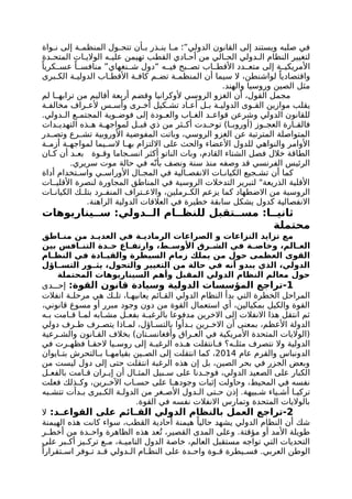 ‫واة‬ ‫ن‬ ‫إلى‬ ‫ة‬ ‫المنظم‬ ‫ول‬ ‫تتح‬ ‫أن‬ ‫ب‬ ‫ذر‬ ‫ين‬ ‫ا‬ ‫م‬ ‫الدولي”؛‬ ‫القانون‬ ‫إلى‬ ‫ويستند‬ ‫صلبه‬ ‫في‬
‫دة‬ ‫المتح‬ ‫ات‬ ‫الوالي‬ ‫ه‬ ‫علي‬ ‫تهيمن‬ ‫القطب‬ ‫ادي‬ ‫أح‬ ‫من‬ ‫الي‬ ‫الح‬ ‫دولي‬ ‫ال‬ ‫النظام‬ ‫لتغيير‬
ً‫كريا‬ ‫عس‬ ً‫ا‬ ‫منافس‬ ”‫نغهاي‬ ‫ش‬ ‫“دول‬ ‫ه‬ ‫في‬ ‫بح‬ ‫تص‬ ‫اب‬ ‫األقط‬ ‫دد‬ ‫متع‬ ‫إلى‬ ‫ة‬ ‫األمريكي‬
‫برى‬ ‫الك‬ ‫ة‬ ‫الدولي‬ ‫اب‬ ‫األقط‬ ‫ة‬ ‫كاف‬ ‫م‬ ‫تض‬ ‫ة‬ ‫المنظم‬ ‫أن‬ ‫سيما‬ ‫ال‬ ،‫لواشنطن‬ ً‫واقتصاديا‬
.‫والهند‬ ‫وروسيا‬ ‫الصين‬ ‫مثل‬
‫لم‬ ‫ا‬ ‫ترابه‬ ‫من‬ ‫أقاليم‬ ‫أربعة‬ ‫وقضم‬ ‫ألوكرانيا‬ ‫الروسي‬ ‫الغزو‬ ‫أن‬ ،‫القول‬ ‫مجمل‬
‫ة‬ ‫مخالف‬ ‫راف‬ ‫ألع‬ ‫س‬ ‫وأس‬ ‫رى‬ ‫أخ‬ ‫كيل‬ ‫تش‬ ‫اد‬ ‫أع‬ ‫ل‬ ‫ب‬ ‫ة‬ ‫الدولي‬ ‫وى‬ ‫الق‬ ‫موازين‬ ‫يقلب‬
.‫دولي‬ ‫ال‬ ‫ع‬ ‫المجتم‬ ‫وية‬ ‫فوض‬ ‫إلى‬ ‫ودة‬ ‫والع‬ ‫اب‬ ‫الغ‬ ‫د‬ ‫قواع‬ ‫وشرعن‬ ‫الدولي‬ ‫للقانون‬
‫دات‬ ‫التهدي‬ ‫ذه‬ ‫ه‬ ‫ة‬ ‫لمواجه‬ ‫ل‬ ‫قب‬ ‫ذي‬ ‫من‬ ‫ثر‬ ‫أك‬ ‫دت‬ ‫توح‬ )‫ا‬ ‫(أوروب‬ ‫وز‬ ‫العج‬ ‫ارة‬ ‫فالق‬
‫در‬ ‫وتص‬ ‫رع‬ ‫تش‬ ‫األوروبية‬ ‫المفوضية‬ ‫وباتت‬ ،‫الروسي‬ ‫الغزو‬ ‫عن‬ ‫المترتبة‬ ‫المتواصلة‬
‫ة‬ ‫أزم‬ ‫ة‬ ‫لمواجه‬ ‫يما‬ ‫الس‬ ‫ا‬ ‫به‬ ‫االلتزام‬ ‫على‬ ‫والحث‬ ‫األعضاء‬ ‫للدول‬ ‫والنواهي‬ ‫األوامر‬
‫ان‬ ‫ك‬ ‫أن‬ ‫د‬ ‫بع‬ ‫وة‬ ‫وق‬ ‫جاما‬ ‫انس‬ ‫أكثر‬ ‫الناتو‬ ‫وبات‬ ،‫القادم‬ ‫الشتاء‬ ‫فصل‬ ‫خالل‬ ‫الطاقة‬
.‫سريري‬ ‫موت‬ ‫حالة‬ ‫في‬ ‫ه‬ّ‫بأن‬ ‫ونصف‬ ‫سنة‬ ‫منذ‬ ‫وصفه‬ ‫قد‬ ‫الفرنسي‬ ‫الرئيس‬
‫أداة‬ ‫تخدام‬ ‫واس‬ ‫ي‬ ‫األوراس‬ ‫ال‬ ‫المج‬ ‫في‬ ‫الية‬ ‫االنفص‬ ‫ات‬ ‫الكيان‬ ‫جيع‬ ‫تش‬ ‫أن‬ ‫كما‬
‫ات‬ ‫األقلي‬ ‫لنصرة‬ ‫المجاورة‬ ‫المناطق‬ ‫في‬ ‫الروسية‬ ‫التدخالت‬ ‫لتبرير‬ "‫الذريعة‬ ‫األقلية‬
‫ات‬ ‫الكيان‬ ‫ك‬ ‫بتل‬ ‫رد‬ ‫المنف‬ ‫تراف‬ ‫واالع‬ ،‫رملين‬ ‫الك‬ ‫يزعم‬ ‫كما‬ ‫االضطهاد‬ ‫من‬ ‫الروسية‬
.‫الراهنة‬ ‫الدولية‬ ‫العالقات‬ ‫في‬ ‫خطيرة‬ ‫سابقة‬ ‫يشكل‬ ‫كدول‬ ‫االنفصالية‬
‫يناريوهات‬ ‫س‬ :‫دولي‬ ‫ال‬ ‫ام‬ ‫للنظ‬ ‫تقبل‬ ‫مس‬ :‫ا‬ ‫ثاني‬
‫محتملة‬
‫اطق‬ ‫من‬ ‫من‬ ‫د‬ ‫العدي‬ ‫في‬ ‫ة‬ ‫الرمادي‬ ‫الصراعات‬ ‫و‬ ‫النزاعات‬ ‫تزايد‬ ‫مع‬
‫بين‬ ‫افس‬ ‫التن‬ ‫دة‬ ‫ح‬ ‫اع‬ ‫وارتف‬ ،‫ط‬ ‫األوس‬ ‫رق‬ ‫الش‬ ‫في‬ ‫ة‬ ‫وخاص‬ ،‫الم‬ ‫الع‬
‫ام‬ ‫النظ‬ ‫في‬ ‫ادة‬ ‫والقي‬ ‫السيطرة‬ ‫زمام‬ ‫يملك‬ ‫من‬ ‫حول‬ ‫العظمى‬ ‫القوى‬
‫اؤل‬ ‫التس‬ ‫ور‬ ‫يث‬ ،‫والتحول‬ ‫التغيير‬ ‫من‬ ‫حالة‬ ‫في‬ ‫أنه‬ ‫يبدو‬ ‫الذي‬ ،‫الدولي‬
‫المحتملة‬ ‫السيناريوهات‬ ‫وأهم‬ ‫المقبل‬ ‫الدولي‬ ‫النظام‬ ‫معالم‬ ‫حول‬
1
:‫القوة‬ ‫قانون‬ ‫وسيادة‬ ‫الدولية‬ ‫المؤسسات‬ ‫تراجع‬-
‫دى‬ ‫إح‬
‫انفالت‬ ‫ة‬ ‫مرحل‬ ‫هي‬ ‫ك‬ ‫تل‬ ،‫ا‬ ‫يعانيه‬ ‫ائم‬ ‫الق‬ ‫الدولي‬ ‫النظام‬ ‫بدأ‬ ‫التي‬ ‫الخطرة‬ ‫المراحل‬
،‫قانوني‬ ‫مسوغ‬ ‫أو‬ ‫مبرر‬ ‫وجود‬ ‫دون‬ ‫من‬ ‫القوة‬ ‫استعمال‬ ‫أي‬ ،‫بمكيالين‬ ‫والكيل‬ ‫القوة‬
‫ه‬ ‫ب‬ ‫امت‬ ‫ق‬ ‫ا‬ ‫لم‬ ‫ابه‬ ‫مش‬ ‫ل‬ ‫بفع‬ ‫ة‬ ‫بالرغب‬ ‫مدفوعا‬ ‫االخرين‬ ‫إلى‬ ‫االنفالت‬ ‫هذا‬ ‫انتقل‬ ‫ثم‬
‫دولي‬ ‫رف‬ ‫ط‬ ‫رف‬ ‫يتص‬ ‫اذا‬ ‫لم‬ ،‫اؤل‬ ‫بالتس‬ ‫دأوا‬ ‫ب‬ ‫رين‬ ‫االخ‬ ‫أن‬ ‫بمعنى‬ ،‫األعظم‬ ‫الدولة‬
‫رعية‬ ‫والش‬ ‫انون‬ ‫الق‬ ‫بخالف‬ )‫تان‬ ‫وأفغانس‬ ‫راق‬ ‫الع‬ ‫في‬ ‫األمريكية‬ ‫المتحدة‬ ‫(الواليات‬
‫في‬ ‫رت‬ ‫فظه‬ ‫ا‬ ‫الحق‬ ‫يا‬ ‫روس‬ ‫إلى‬ ‫ة‬ ‫الرغب‬ ‫ذه‬ ‫ه‬ ‫انتقلت‬ ‫ف‬ ‫ه؟‬ ‫مثل‬ ‫نتصرف‬ ‫وال‬ ‫الدولية‬
‫عام‬ ‫والقرم‬ ‫الدونباس‬
2014
‫ايوان‬ ‫بت‬ ‫التحرش‬ ‫ب‬ ‫ا‬ ‫بقيامه‬ ‫ين‬ ‫الص‬ ‫إلى‬ ‫انتقلت‬ ‫كما‬ ،
‫من‬ ‫ليست‬ ‫دول‬ ‫إلى‬ ‫حتى‬ ‫انتقلت‬ ‫الرغبة‬ ‫هذه‬ ‫إن‬ ‫بل‬ ،‫الصين‬ ‫بحر‬ ‫في‬ ‫الجزر‬ ‫وبعض‬
‫ل‬ ‫بالفع‬ ‫امت‬ ‫ق‬ ‫ران‬ ‫إي‬ ‫أن‬ ‫ال‬ ‫المث‬ ‫بيل‬ ‫س‬ ‫على‬ ‫دنا‬ ‫فوج‬ ،‫الدولي‬ ‫الصعيد‬ ‫على‬ ‫الكبار‬
‫فعلت‬ ‫ذلك‬ ‫وك‬ ،‫رين‬ ‫اآلخ‬ ‫اب‬ ‫حس‬ ‫على‬ ‫ا‬ ‫وجوده‬ ‫إثبات‬ ‫وحاولت‬ ،‫المحيط‬ ‫في‬ ‫نفسه‬
‫به‬ ‫تتش‬ ‫دأت‬ ‫ب‬ ‫برى‬ ‫الك‬ ‫ة‬ ‫الدول‬ ‫من‬ ‫غر‬ ‫األص‬ ‫دول‬ ‫ال‬ ‫تى‬ ‫ح‬ ‫إذن‬ .‫بيهة‬ ‫ش‬ ‫ياء‬ ‫أش‬ ‫ا‬ ‫تركي‬
.‫القوة‬ ‫في‬ ‫نفسه‬ ‫االنفالت‬ ‫وتمارس‬ ‫المتحدة‬ ‫بالواليات‬
2
:‫د‬ ‫القواع‬ ‫على‬ ‫ائم‬ ‫الق‬ ‫الدولي‬ ‫بالنظام‬ ‫العمل‬ ‫تراجع‬-
‫ال‬
‫الهيمنة‬ ‫هذه‬ ‫كانت‬ ‫سواء‬ ،‫القطب‬ ‫أحادية‬ ‫هيمنة‬ ً‫حاليا‬ ‫يشهد‬ ‫الدولي‬ ‫النظام‬ ‫أن‬ ‫شك‬
‫ر‬ ‫أخط‬ ‫من‬ ‫دة‬ ‫واح‬ ‫الظاهرة‬ ‫هذه‬ ‫عد‬ُ‫ت‬ ،‫القصير‬ ‫المدى‬ ‫وعلى‬ .‫مؤقتة‬ ‫أو‬ ‫األمد‬ ‫طويلة‬
‫على‬ ‫بر‬ ‫أك‬ ‫يز‬ ‫ترك‬ ‫ع‬ ‫م‬ ،‫ة‬ ‫النامي‬ ‫الدول‬ ‫خاصة‬ ،‫العالم‬ ‫مستقبل‬ ‫تواجه‬ ‫التي‬ ‫التحديات‬
ً‫تقرارا‬ ‫اس‬ ‫وفر‬ ‫ت‬ ‫د‬ ‫ق‬ ‫دولي‬ ‫ال‬ ‫ام‬ ‫النظ‬ ‫على‬ ‫دة‬ ‫واح‬ ‫وة‬ ‫ق‬ ‫يطرة‬ ‫فس‬ .‫العربي‬ ‫الوطن‬
 