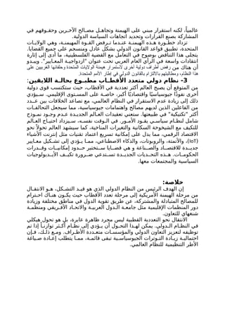 ‫في‬ ‫وقهم‬ ‫وحق‬ ‫رين‬ ‫اآلخ‬ ‫الح‬ ‫مص‬ ‫ل‬ ‫وتجاه‬ ‫الهيمنة‬ ‫على‬ ‫مبني‬ ‫استقرار‬ ‫لكنه‬ ،ً‫عالميا‬
.‫الدولية‬ ‫السياسة‬ ‫اتجاهات‬ ‫وتحديد‬ ‫القرارات‬ ‫بصنع‬ ‫المشاركة‬
‫ات‬ ‫الوالي‬ ‫وهي‬ ،‫ة‬ ‫المهيمن‬ ‫وة‬ ‫الق‬ ‫رفض‬ ‫ت‬ ‫دما‬ ‫عن‬ ‫ة‬ ‫الهيمن‬ ‫ذه‬ ‫ه‬ ‫ورة‬ ‫خط‬ ‫تزداد‬
.‫القضايا‬ ‫جميع‬ ‫على‬ ‫ومنسجم‬ ‫عادل‬ ‫بشكل‬ ‫الدولي‬ ‫القانون‬ ‫قواعد‬ ‫تطبيق‬ ،‫المتحدة‬
‫إثارة‬ ‫إلى‬ ‫أدى‬ ‫ما‬ ،‫الفلسطينية‬ ‫القضية‬ ‫مع‬ ‫التعامل‬ ‫في‬ ‫بوضوح‬ ‫التناقض‬ ‫هذا‬ ‫يتجلى‬
‫دو‬ ‫ويب‬ ."‫ايير‬ ‫المع‬ ‫ة‬ ‫"ازدواجي‬ ‫عنوان‬ ‫تحت‬ ‫العربي‬ ‫العام‬ ‫الرأي‬ ‫في‬ ‫واسعة‬ ‫انتقادات‬
‫من‬ ‫هناك‬ ‫أن‬
‫على‬ ‫الغربيين‬ ‫وحلفائها‬ ‫المتحدة‬ ‫الواليات‬ ‫هيمنة‬ ‫الستمرار‬ ‫أخرى‬ ‫دولية‬ ‫أطراف‬ ‫رفض‬
.‫المتحدة‬ ‫األمم‬ ‫إطار‬ ‫في‬ ‫الدولي‬ ‫بالقانون‬ ‫بااللتزام‬ ‫ومطالبتهم‬ ،‫النظام‬ ‫هذا‬
3
‫الاليقين‬ ‫ة‬ ‫بحال‬ ‫وع‬ ‫مطب‬ ‫اب‬ ‫األقط‬ ‫متعدد‬ ‫دولي‬ ‫نظام‬ -
:
‫دولية‬ ‫قوى‬ ‫ستكتسب‬ ‫حيث‬ ،‫األقطاب‬ ‫في‬ ‫تعددية‬ ‫أكثر‬ ‫العالم‬ ‫يصبح‬ ‫أن‬ ‫المتوقع‬ ‫من‬
‫يؤدي‬ ‫س‬ .‫اإلقليمي‬ ‫توى‬ ‫المس‬ ‫على‬ ‫ة‬ ‫خاص‬ ،‫أكبر‬ ‫ا‬ً‫واقتصادي‬ ‫ا‬ً‫جيوسياسي‬ ‫ًا‬‫ذ‬‫نفو‬ ‫أخرى‬
‫دد‬ ‫ع‬ ‫بين‬ ‫الخالفات‬ ‫تصاعد‬ ‫مع‬ ،‫العالمي‬ ‫النظام‬ ‫في‬ ‫االستقرار‬ ‫عدم‬ ‫زيادة‬ ‫إلى‬ ‫ذلك‬
‫ات‬ ‫التحالف‬ ‫سيجعل‬ ‫مما‬ ،‫جيوسياسية‬ ‫واهتمامات‬ ‫مصالح‬ ‫لديهم‬ ‫الذين‬ ‫الفاعلين‬ ‫من‬
‫وذج‬ ‫نم‬ ‫ود‬ ‫وج‬ ‫دم‬ ‫ع‬ ‫دة‬ ‫الجدي‬ ‫الم‬ ‫الع‬ ‫تعقيدات‬ ‫ستعني‬ .‫طبيعتها‬ ‫في‬ "‫"تكتيكية‬ ‫أكثر‬
‫الم‬ ‫الع‬ ‫اج‬ ‫احتي‬ ‫يزداد‬ ‫س‬ ،‫ه‬ ‫نفس‬ ‫وقت‬ ‫ال‬ ‫في‬ .‫ور‬ ‫األم‬ ‫ود‬ ‫يق‬ ‫ي‬ ‫سياس‬ ‫ام‬ ‫لنظ‬ ‫شامل‬
‫نحو‬ ً ‫تحوال‬ ‫العالم‬ ‫سيشهد‬ ‫كما‬ ،‫المناخية‬ ‫والتغيرات‬ ‫السكانية‬ ‫الشيخوخة‬ ‫مع‬ ‫للتكيف‬
‫األشياء‬ ‫إنترنت‬ ‫مثل‬ ‫تقنيات‬ ‫اعتماد‬ ‫تسريع‬ ‫إمكانية‬ ‫على‬ ‫يدل‬ ‫مما‬ ،‫الرقمي‬ ‫االقتصاد‬
(
IoT
‫ايير‬ ‫مع‬ ‫كيل‬ ‫تش‬ ‫إلى‬ ‫ؤدي‬ ‫ي‬ ‫ا‬ ‫مم‬ ،‫االصطناعي‬ ‫والذكاء‬ ،‫والروبوتات‬ ،‫واألتمتة‬ ،)
‫درات‬ ‫وق‬ ‫ات‬ ‫إمكاني‬ ‫دود‬ ‫ح‬ ‫تختبر‬ ‫س‬ ‫ايا‬ ‫قض‬ ‫هي‬ ‫و‬ ‫ناعة‬ ‫والص‬ ‫اد‬ ‫لالقتص‬ ‫دة‬ ‫جدي‬
‫ديولوجيات‬ ‫األي‬ ‫ف‬ ‫تكي‬ ‫رورة‬ ‫ض‬ ‫تدعي‬ ‫تس‬ ‫دة‬ ‫الجدي‬ ‫ديات‬ ‫التح‬ ‫ذه‬ ‫ه‬ .‫ات‬ ‫الحكوم‬
.‫معها‬ ‫والمجتمعات‬ ‫السياسية‬
:‫خالصة‬
‫ال‬ ‫االنتق‬ ‫و‬ ‫ه‬ ،‫كل‬ ‫التش‬ ‫د‬ ‫قي‬ ‫هو‬ ‫الذي‬ ‫الدولي‬ ‫النظام‬ ‫من‬ ‫الرئيس‬ ‫الهدف‬ ‫إن‬
‫ترام‬ ‫اح‬ ‫اك‬ ‫هن‬ ‫ون‬ ‫يك‬ ‫حيث‬ ‫األقطاب‬ ‫تعدد‬ ‫مرحلة‬ ‫إلى‬ ‫األمريكية‬ ‫الهيمنة‬ ‫مرحلة‬ ‫من‬
‫وزيادة‬ ‫مختلفة‬ ‫مناطق‬ ‫في‬ ‫الدول‬ ‫تقوية‬ ‫طريق‬ ‫عن‬ ،‫والمشتركة‬ ‫المتبادلة‬ ‫للمصالح‬
‫ة‬ ‫ومنظم‬ ‫ريقي‬ ‫األف‬ ‫اد‬ ‫واالتح‬ ‫ة‬ ‫العربي‬ ‫دول‬ ‫ال‬ ‫ة‬ ‫جامع‬ ‫مثل‬ ‫اإلقليمية‬ ‫المنظمات‬ ‫دور‬
.‫للتعاون‬ ‫شنغهاي‬
‫هيكلي‬ ‫تحول‬ ‫هو‬ ‫بل‬ ،‫عابرة‬ ‫ظاهرة‬ ‫مجرد‬ ‫ليس‬ ‫القطبية‬ ‫التعددية‬ ‫نحو‬ ‫االنتقال‬
‫تم‬ ‫إذا‬ ً‫ا‬ ‫توازن‬ ‫ثر‬ ‫أك‬ ‫ام‬ ‫نظ‬ ‫إلى‬ ‫ؤدي‬ ‫ي‬ ‫أن‬ ‫ول‬ ‫التح‬ ‫ذا‬ ‫له‬ ‫يمكن‬ .‫دولي‬ ‫ال‬ ‫ام‬ ‫النظ‬ ‫في‬
‫إن‬ ‫ف‬ ،‫ك‬ ‫ذل‬ ‫ع‬ ‫وم‬ .‫راف‬ ‫األط‬ ‫ددة‬ ‫متع‬ ‫ات‬ ‫والمؤسس‬ ‫الدولي‬ ‫التعاون‬ ‫لتعزيز‬ ‫توظيفه‬
‫ياغة‬ ‫ص‬ ‫ادة‬ ‫إع‬ ‫يتطلب‬ ‫ا‬ ‫مم‬ ،‫ة‬ ‫قائم‬ ‫تبقى‬ ‫ية‬ ‫الجيوسياس‬ ‫وترات‬ ‫الت‬ ‫ادة‬ ‫زي‬ ‫ة‬ ‫احتمالي‬
.‫العالمي‬ ‫للنظام‬ ‫التنظيمية‬ ‫األطر‬
 